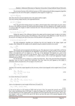 Students’ Admission Palcement in Nigerian Universities Using Artificial Neural Networks
www.theijes.com The IJES Page 34
The activation function of the artificial neurons in ANNs implementing the Back propagation algorithm
is a weighted sum (the sum of the inputs xi multiplied by their respective weights wij):




n
i jiwixwxjA
0
),( (2.2)
This shows that the activation depends only on the inputs and the weights.
The most common output function is the sigmoidal function:
),(
1
1
),(
wxA
e
wxOj

 (2.3)
Now, the goal of the training process is to obtain a desired output when certain inputs are given. Since
the error is the difference between the actual and the desired output, the error depends on the weights, and there
is a need to adjust the weights in order to minimize the error. The error function for the output of each neuron
can be defined as:
2
)),((),,( jdwxjOdwxjE 



(2.4)
Taking the square of the difference between the output and the desired target in order to be always
positive, and because it will be greater if the difference is big, and lesser if the difference is small. The error of
the network will simply be the sum of the errors of all the neurons in the output layer:
2
)),((),,(
j
dwx
j
O
j
dwxE 



(2.5)
The back propagation algorithm now calculates how the error depends on the output, inputs, and
weights. After finding this, the weights can be adjusted using the method of gradient descendent:
ji
w
E
ji
w


  (2.6)
This formula can be interpreted in the following way: The adjustment of each weight (ΔWji) will be the
negative of a constant eta (η) multiplied by the dependence of the previous weight on the error of the network,
which is the derivative of E in respect to wi. The size of the adjustment will depend on η, and on the
contribution of the weight to the error of the function. This is, if the weight contributes a lot to the error, the
adjustment will be greater than if it contributes in a smaller amount. (2.6) is used until appropriate weights
(minimal error) are found.
So, the derivative of E in respect to wij needs to be found only . This is the goal of the back propagation
algorithm, since we need to achieve this backwards. First, how much the error depends on the output is
calculated, which is the derivative of E in respect to Oj from (2.4).
)(2
j
d
j
O
j
O
E



(2.7)
And then, how much the output depends on the activation, which in turn depends on the weights from (2.2) and
(2.3).
i
x
j
O
j
O
jiw
jA
jA
jO
jiw
jO
)1( 







(2.8)
It is shown that from (2.7) and (2.8):
ixjOjOjdjO
jiw
j
O
jO
E
jiw
E
)1()(2 







(2.9)
And so, the adjustment to each weight will be from (2.6) and (2.9):
i
xOjjOjdjOjiw )1()(2  
(2.10)
(2.10) can be used as it is for training an ANN with two layers. Now, for training the network with one more
layer, some considerations have to be made. To adjust the weights (let‟s call them vij) of a previous layer, how
the error depends not on the weight needs to be calculated, but in the input from the previous layer. This is easy,
just change xi with wij in (2.8), (2.9), and (2.10). But to see how the error of the network depends on the
adjustment of vik, we write
 