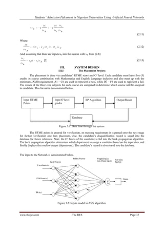 Students’ Admission Palcement in Nigerian Universities Using Artificial Neural Networks
www.theijes.com The IJES Page 35
ik
v
ix
ix
E
ik
v
E
ik
v







 
(2.11)
Where:
jiwjOjOjdjO
jk
w
E
)1()(2 


(2.12)
And, assuming that there are inputs uk into the neuron with vik from (2.8):
ik
vixix
ik
v
ix
)1( 


[2] (2.13)
III. SYSTEM DESIGN
III.I The Placement Process
The placement is done via candidates‟ UTME score and O‟ level. Each candidate must have five (5)
credits in course combination with Mathematics and English Language inclusive and also meet up with the
minimum JAMB requirement. A1 – C6 are used to represent a pass, while D7 – F9 are used to represent a fail.
The values of the three core subjects for each course are computed to determine which course will be assigned
to candidate. This format is demonstrated below.
Figure 3.1: Data flow through the system.
The UTME points is entered for verification, on meeting requirement it is passed onto the next stage
for further verification and then placement, else, the candidate‟s disqualification record is saved into the
database for future reference. Next, the O‟ levels of the candidate is fed into the back propagation algorithm.
The back propagation algorithm determines which department to assign a candidate based on the input data, and
finally displays the result or output (department). The candidate‟s record is also stored into the database.
The input to the Network is demonstrated below.
Figure 3.2: Inputs model to ANN algorithm.
Input UTME
Points
Input O‟level
grades
BP Algorithm
Database
Output/Result
 
