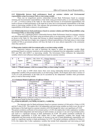 Effect of Corporate Social Responsibility…
www.ijbmi.org 48 | Page
4.4.2 Relationship between bank performances based on customer relation and Environmental
responsibilities using Government Policy as intervening variable
There was an insignificant positive relationship between Bank Performance based on customer
retention and Environmental responsibilities of the banks using government policy as an intervening variable
(r=.146**
, p>0.010) as shown in the Table 10. This means that increase in environmental responsibilities will
result to increase in bank performance of the bank but at same rate as environmental responsibilities of the bank
minus in intervening variable (0.146). This indicates that government policy has no impact on environmental
responsibilities of the bank in relation to its performance
4.4.3 Relationship between bank performances based on customer relation and Ethical Responsibilities using
Government Policy as intervening variable
There was a significant positive relationship between Bank Performance based on customer retention
and ethical responsibilities of the banks using government policy as an intervening variable (r=.722**
, p<0.010)
as shown in the Table 10. This means that increase in ethical responsibilities will result to increase in bank
performance of the bank but at higher rate compared to Ethical responsibilities of the bank minus in intervening
variable (0.720) as government policies will force the bank to be more ethical responsible to the community
where they operate in.
4.5 Regression Analysis with Government policy as an intervening variable
Regression analysis was used to determine the degree in which the dependent variable (Bank
performance based on customer retention) can be predicated or explained from the independent variables (ETH,
ENV and PHI) with GOPLY as intervening variable. The Government Policy influences the independent
variables which in turn influences bank performances based on customer retention.
R R
Square
Adjuste
d R
Square
Std. Error of
the Estimate
Change Statistics Durbin-
WatsonR Square
Change
F
Change
df1 df2 Sig. F
Change
.848a
.719 .694 .34814 .719 28.726 4 45 .000 1.743
Table 4: 17Model summary with Government Policy as Intervening Variable
The R value is 0.848 which shows there exist strong relationship between performance and the
independent variables with government policy as an intervening variable. The R Square shows that a variance of
71.9% of in the performance of the bank can be accounted by the independent variables when government
policy is used as intervening variable
4.3.3 Estimated Model Coefficients (Coefficient Tables)
Model Unstandardized
Coefficients
Standardized
Coefficients
t Sig. Collinearity Statistics
B Std. Error Beta Tolerance VIF
(Constant) .564 .434 1.299 .201
GOPLY .249 .058 .342 4.276 .000 .980 1.021
PHI .279 .082 .292 3.399 .001 .850 1.177
ENV .116 .076 .124 1.520 .136 .936 1.069
ETH .450 .068 .566 6.606 .000 .851 1.175
Table 4: 18Regression coefficient using Government policy as Intervening Variable
The regression model for the first equation is
PCR2=0.564+0.249GOPY2+0.279PHI2+0.116ENV2+ 0.450ETH2
The intercept value for Bank performance based on customer retention is 0.564 and its t-Value is 0.299
and the P value=0.201. This implies that if all independent and intervening variables are held at zero, the rate of
performance of the bank based on customer retention will 0.564 though the value is not significant as P>0.05.
The partial correlation coefficient of Government policy is 0.249; this implies that if other explanatory variables
that include both independent and intervening are held constant, an increase in one unit of government policy
will result to a significant increase in bank performance by 0.249. The partial correlation coefficient of
Philanthropic responsibility is 0.249; this implies that if other explanatory variables that include both
independent and intervening are held constant, an increase in one unit of bank philanthropic responsibility will
result to a significant increase in bank performance by 0.279. The partial correlation coefficient of Ethical is
0.116; this implies that if other explanatory variables that include both independent and intervening are held
 