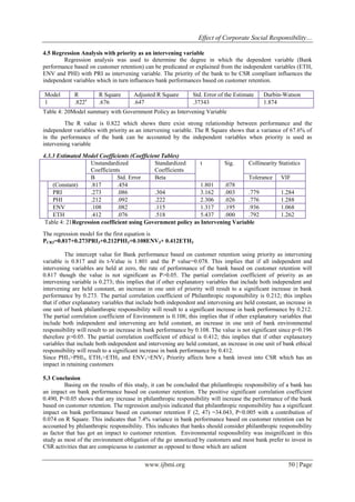 Effect of Corporate Social Responsibility…
www.ijbmi.org 50 | Page
4.5 Regression Analysis with priority as an intervening variable
Regression analysis was used to determine the degree in which the dependent variable (Bank
performance based on customer retention) can be predicated or explained from the independent variables (ETH,
ENV and PHI) with PRI as intervening variable. The priority of the bank to be CSR compliant influences the
independent variables which in turn influences bank performances based on customer retention.
Model R R Square Adjusted R Square Std. Error of the Estimate Durbin-Watson
1 .822a
.676 .647 .37343 1.874
Table 4: 20Model summary with Government Policy as Intervening Variable
The R value is 0.822 which shows there exist strong relationship between performance and the
independent variables with priority as an intervening variable. The R Square shows that a variance of 67.6% of
in the performance of the bank can be accounted by the independent variables when priority is used as
intervening variable
4.3.3 Estimated Model Coefficients (Coefficient Tables)
Unstandardized
Coefficients
Standardized
Coefficients
t Sig. Collinearity Statistics
B Std. Error Beta Tolerance VIF
(Constant) .817 .454 1.801 .078
PRI .273 .086 .304 3.162 .003 .779 1.284
PHI .212 .092 .222 2.306 .026 .776 1.288
ENV .108 .082 .115 1.317 .195 .936 1.068
ETH .412 .076 .518 5.437 .000 .792 1.262
Table 4: 21Regression coefficient using Government policy as Intervening Variable
The regression model for the first equation is
PCR3=0.817+0.273PRI3+0.212PHI3+0.108ENV3+ 0.412ETH3
The intercept value for Bank performance based on customer retention using priority as intervening
variable is 0.817 and its t-Value is 1.801 and the P value=0.078. This implies that if all independent and
intervening variables are held at zero, the rate of performance of the bank based on customer retention will
0.817 though the value is not significant as P>0.05. The partial correlation coefficient of priority as an
intervening variable is 0.273; this implies that if other explanatory variables that include both independent and
intervening are held constant, an increase in one unit of priority will result to a significant increase in bank
performance by 0.273. The partial correlation coefficient of Philanthropic responsibility is 0.212; this implies
that if other explanatory variables that include both independent and intervening are held constant, an increase in
one unit of bank philanthropic responsibility will result to a significant increase in bank performance by 0.212.
The partial correlation coefficient of Environment is 0.108; this implies that if other explanatory variables that
include both independent and intervening are held constant, an increase in one unit of bank environmental
responsibility will result to an increase in bank performance by 0.108. The value is not significant since p=0.196
therefore p>0.05. The partial correlation coefficient of ethical is 0.412; this implies that if other explanatory
variables that include both independent and intervening are held constant, an increase in one unit of bank ethical
responsibility will result to a significant increase in bank performance by 0.412.
Since PHI1>PHI3, ETH1>ETH3 and ENV1>ENV3 Priority affects how a bank invest into CSR which has an
impact in retaining customers
5.3 Conclusion
Basing on the results of this study, it can be concluded that philanthropic responsibility of a bank has
an impact on bank performance based on customer retention. The positive significant correlation coefficient
0.490, P<0.05 shows that any increase in philanthropic responsibility will increase the performance of the bank
based on customer retention. The regression analysis indicated that philanthropic responsibility has a significant
impact on bank performance based on customer retention F (2, 47) =34.043, P<0.005 with a contribution of
0.074 on R Square. This indicates that 7.4% variance in bank performance based on customer retention can be
accounted by philanthropic responsibility. This indicates that banks should consider philanthropic responsibility
as factor that has got an impact to customer retention. Environmental responsibility was insignificant in this
study as most of the environment obligation of the go unnoticed by customers and most bank prefer to invest in
CSR activities that are conspicuous to customer as opposed to those which are salient
 