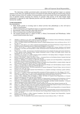 Effect of Corporate Social Responsibility…
www.ijbmi.org 51 | Page
The intervening variables government policy and priority both had significant impact on customer
retention as they there was significant increase in R squared for both models though government policy had got
the highest increase of the two variables. Government policy tend to force banks to be more responsible to their
area of operation thereby increasing the retention of customer while priority of the bank though maybe
manipulated or supersede by other important priorities still it has significant impact as an intervening variable
between the variables
5.4 Recommendation
Recommendations
 Bank should consider in investing much in ethical activities then philanthropic as this will lead to
improve in performance
 CSR environment has got insignificant impact on organization performance
 Recommends further research to check other factors as :
 Why environment does not affect bank performance
 The research limited itself to 3 aspect of CSR i.e. Ethical, Environmental and Philanthropic, further
research should include other factors
REFERENCES
[1] Abdullah, F., Suhaimi, R., et al., (2011). Bank Service Quality (BSQ) Index: An Indicator of Service Performance, International
Journal of Quality & Reliability Management, Vol. 28 No. 5, pp. 542-555.
[2] Achua, J. K. (2008) Corporate Social Responsibility Practices in Nigerian Banking System, Society and Business Review, Vol. 3
Iss: 1 pp. 57-71.
[3] Ahmed, S. U., Islam, Md. Z., et al., (2012). Corporate Social Responsibility and Financial Performance Linkage-Evidence from
the Banking Sector of Bangladesh, Journal of Organizational Management, 1(1), pp. 14-21.
[4] Alafi, K. and Al Sufy, F. J. (2012). Corporate Social Responsibility Associated With Customer Satisfaction and Financial
Performance a Case Study with Housing Banks in Jordan, International Journal of Humanities and Social Science, Vol. 2 No.15;
pp. 102-115.
[5] Amin, M. & Isa, Z. (2008). An Examination of the Relationship between Service Quality Perception and Customer Satisfaction:
A SEM approach towards Malaysian Islamic banking, International Journal of Islamic and Middle Eastern Finance and
Management, Vol. 1 No. 3, pp. 191-209.
[6] Armstrong, R. W. & Seng, T. B. (2000) Corporate-customer satisfaction in the banking industry of Singapore, International
Journal of Bank Marketing, Vol. 18, No. 3 pp. 97-111.
[7] Beurden, P. & Gossling, T. (2008). The Worth of Values – A Literature Review on the Relation between Corporate Social and
Financial Performance, Journal of Business Ethics, 82, pp. 407-424.
[8] Brammer, S., Millington, A. & Rayton, B. (2007).The contribution of corporate and social Responsibility to Organizational
Commitment, International Journal of Human Resource, 18, 1701-1719.
[9] Brettel, M. & Arendt, S. (2010) Understanding the influence of Corporate Social Responsibility in corporate identity, image and
firm performance, Management Decision, Vol. 48 Iss: 10 pp. 1469-1492.
[10] Daub, C. H. & Ergenzinger, R. (2005) Enabling sustainable management through a new multi-disciplinary concept of customer
satisfaction, European Journal of Marketing, 39 (9/10): 998-1012.
[11] Friedman (1970) Emerald Article: “The Social responsibility of Corporate Management” Classical Critique. American Journal of
Businesses Vol. 18 Iss 1 pp. 15-24.
[12] Greening, D. W. & Turban (2000) Corporate Social Performance as a competitive advantage in attracting a quality workforce,
Business and Society, 3a (3), 254
[13] Guo J, Sun L, Li X (2009). Corporate social responsibility assessment of Chinese corporation. Int. J. Bus. Manage. 4 (4): 54-57.
[14] Hasouneh, A. I., Allafi, K. K., et al., (2012). Factors Associated with Customer Satisfaction and Financial Performance, A Case
Study with Dubai Islamic Banks in Jordan, Journal of Baghdad College for Economic Sciences, 29, pp. 1-22.
[15] Loureiro, S.M.C., Sardinha, I.M.D., & Reijnders, L. (2012). The Effect of Corporate Social Responsibility on Consumer
Satisfaction and Perceived Value: The Case of the Automobile
[16] Malhotra, N. & Mukherjee, A. (2004).The Relative Influence of Organizational Commitment and Job Satisfaction on Service
Quality of Customer-Contact Employees in Banking Call Centers, The Journal of Services Marketing; 18, 2/3, pp. 162-174.
[17] McDonald, L. M. & Rundle-Thiele, S. (2008). Corporate Social Responsibility and Bank Customer Satisfaction - A Research
Agenda, International Journal of Bank Marketing, Vol. 26 No. 3, pp. 170-182.
[18] Oliver H. M (1980). Consumer behavior in China: Customer satisfaction and cultural values. Business Economics pp. 285
[19] Pollack, B. L. (2008). The Nature of the Service Quality and Satisfaction Relationship Empirical Evidence for the Existence of
Satisfiers and Dissatisfiers, Managing Service Quality, Vol. 18 No.6, pp. 537-558.
[20] Rahim, R.A., Jalaludin, F.W., & Tajuddin, K. (2011). The Importance of Corporate Social Responsibility on Consumer Behavior
in Malaysia. Asian Academy of Management Journal, 16(1), pp. 119–139.
[21] Setiawan, M. & Darmawan (2011). The Relationship between Corporate Social Responsibility and Firm Financial Performance:
Evidence from the Firms Listed in LQ45 of the Indonesian Stock Exchange Market, European Journal of Social Sciences, Vol.
23 No. 2, pp. 288-293.
[22] Westhues, M. & Einwiller, S. (2006). Corporate Foundations: Their Role for Corporate Social Responsibility, Corporate
Reputation Review, Vol. 9 No. 2, pp. 144-153.
[23] Argandoña, A. 1998. The Stakeholder Theory and the Common Good. Journal of Business Ethics, 17: 1093-1102.
 