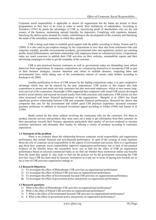 Effect of Corporate Social Responsibility…
www.ijbmi.org 38 | Page
Corporate social responsibility is applicable to almost all organization but the banks are keener to these
programmers as they have to do extra in order to satisfy their multiplicity of stakeholders. According to
Nwankwo (1991) he points the advantages of CSR as, maximizing profit to shareholders who are the real
owners of the business, maintaining optimal liquidity for depositors, Complying with regulators demand,
Satisfying the deficit sector demand for credits, contributing to the development of the economy and Satisfying
the needs of the immediate community in which they operate.
CSR is being used today to establish good rapport with the public according to Nolan, Norton and Co
(2009). It is also used as pre-emption strategy by the corporations to save their skin from unforeseen risks and
corporate scandals, possible environmental accidents, governmental rules and regulations, protect eye-catching
profits, brand differentiation, and better relationship with employees based on volunteerism terms. Corporations
today are much conscious to publish their CSR activities on their websites, sustainability reports and their
advertising campaigns in order to get the sympathy of the customer.
CSR is also practiced because customers as well as governments today are demanding more ethical
behaviors from organizations. In response, corporations are volunteering themselves to incorporate CSR as part
of their business strategies, mission statement and values in multiple domains, respecting labor and
environmental laws, while taking care of the contradictory interest of various stake holders according to
Kashyap et al( 2006).
Another justification in favor of CSR actions by the leading corporations today is to gain competitive
advantage which may not be enjoyed by the peer corporations. CSR actions in this respect also help
corporations to attract and retain not only customers but also motivated employees, which in turn ensure long-
term survival of the corporation. Drumright (1996) supported that companies with sound CSR actions developed
positive social identity and enjoyed increased loyalty from both customers and employees. CSR actions are also
often associated with better financial performance of the organizations. Margolis et al. (2001) has found
significant positive relationship between CSR and corporate financial performance; Research has shown that
companies that care for the environment and exhibit good CSR practices experience increased consumer
purchase preference in addition to increased investment appeal according to Gildea (1994) and Zaman et al
(1996).
Banks cannot do this alone without involving the community who are the customers. For them to
produce relevant services and products, they must carry out a study to get information from their customer on
their perceptions towards their business operations particularly their quality of services rendered to increase
customer satisfaction and ultimately their loyalty by offering a variety of products according to customers
expectation.
1.1 Statement of the problem
There is no evidence about the relationship between corporate social responsibility and organization
performance that include financial and non-financial performance. In spite of the existing of some literature
about the role of corporate social responsibility in the aspects of environment and society, there is a significance
gap about how corporate social responsibility improves organization performance due to lack of documented
evidence of the benefits hence the researchers focus was to find out the effect of CSR on organization
performance based on selected commercial banks as we find out whether these institutions realize any benefits
from the much they spend. It also seeks to find out the policies set by the government concerning the CSR
activities since CSR has been used by business institutions to evade tax in terms of paying less towards tax as
tax is free of CSR activities organization indulge in
1.2 Research Objectives
1) To investigate the effect of Philanthropic CSR activities on organizational performance
2) To investigate the effect of Ethical CSR activities on organizational performance.
3) To investigate the effect of Environmental focused CSR activities on organizational performance.
4) To investigate the effect of government policy and priority on organization performance.
1.3 Research questions
1) What is the effect of Philanthropic CSR activities on organizational performance?
2) What is the effect of Ethical CSR activities on organizational performance?
3) 3. What is the effect of Environmental focused CSR activities on organizational performance?
4) 4. What is the effect of government policy and priority on organization performance?
 