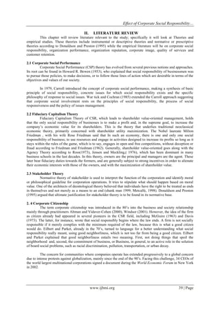 Effect of Corporate Social Responsibility…
www.ijbmi.org 39 | Page
II. LITERATURE REVIEW
This chapter will review literature relevant to the study; specifically it will look at Theories and
empirical studies. These theories include instrumental or descriptive theories and normative or prescriptive
theories according to Donaldson and Preston (1995) while the empirical literature will be on corporate social
responsibility, organization performance, organization reputation, corporate image, quality of services and
customer retention.
2.1 Corporate Social Performance
Corporate Social Performance (CSP) theory has evolved from several previous notions and approaches.
Its root can be found in Howard R. Bowen (1953), who explained that social responsibility of businessmen was
to pursue those policies, to make decisions, or to follow those lines of action which are desirable in terms of the
objectives and values of our society.
In 1979, Carroll introduced the concept of corporate social performance, making a synthesis of basic
principle of social responsibility, concrete issues for which social responsibility exists and the specific
philosophy of response to social issues. War tick and Cochran (1985) extended the Carroll approach suggesting
that corporate social involvement rests on the principles of social responsibility, the process of social
responsiveness and the policy of issues management.
2.2 Fiduciary Capitalism Theory
Fiduciary Capitalism Theory of CSR, which leads to shareholder value-oriented management, holds
that the only social responsibility of businesses is to make a profit and, in the supreme goal, to increase the
company’s economic value for its shareholders. This is the theory that underlies traditional neoclassical
economic theory, primarily concerned with shareholder utility maximization. The Nobel laureate Milton
Friedman , with his wife Rose Friedman said that In such an economy, there is one and only one social
responsibility of business; to use resources and engage in activities designed to increase its profits so long as it
stays within the rules of the game, which is to say, engages in open and free competitions, without deception or
fraud according to Friedman and Friedman (1962). Generally, shareholder value-oriented goes along with the
Agency Theory according to Ross(1973), Jensen and Meckling,( 1976), which has been dominant in many
business schools in the last decades. In this theory, owners are the principal and managers are the agent. These
later bear fiduciary duties towards the formers, and are generally subject to strong incentives in order to alienate
their economic interests with those of the owners, and with the maximization of shareholder value.
2.3 Stakeholder Theory
Normative theory of stakeholder is used to interpret the function of the corporation and identify moral
or philosophical guideline for corporation operations. It tries to stipulate what should happen based on moral
value. One of the architects of deontological theory believed that individuals have the right to be treated as ends
in themselves and not merely as a means to an end (shank man 1999; Metcalfe, 1998). Donaldson and Preston
(1995) argued that ultimate justification for stakeholder theory is to be found in its normative base.
2. 4 Corporate Citizenship
The term corporate citizenship was introduced in the 80’s into the business and society relationship
mainly through practitioners Altman and Vidaver-Cohen (2000), Windsor (2001). However, the idea of the firm
as citizen already had appeared in several pioneers in the CSR field, including McGuire (1963) and Davis
(1973). The latter, for instance, wrote that social responsibly begins where the law ends. A firm is not socially
responsible if it merely complies with the minimum required of the law, because this is what a good citizen
would do. Eilbert and Parket, already in the 70’s, turned to language for a better understanding what social
responsibility really meant, using good neighborliness, which is not too far from being a good citizen. Eilbert
and Parket explained that good neighborliness entails two meaning. First, not doing things that spoil the
neighborhood and, second, the commitment of business, or Business, in general, to an active role in the solution
of board social problems, such as racial discrimination, pollution, transportation, or urban decay.
The concern for communities where companies operate has extended progressively to a global concern
due to intense protests against globalization, mainly since the end of the 90’s. Facing this challenge, 34 CEOs of
the world largest multinational corporations signed a document during the World Economic Forum in New York
in 2002.
 