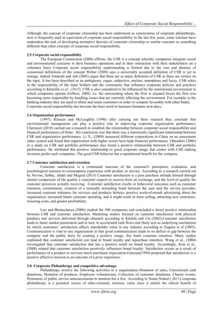 Effect of Corporate Social Responsibility…
www.ijbmi.org 40 | Page
Although, the concept of corporate citizenship has been understood as synonymous of corporate philanthropy,
now is frequently used as equivalent of corporate social responsibility in the last few years, some scholars have
undertaken the task of developing normative theories of corporate citizenship or similar concepts as something
different than other concepts of corporate social responsibility.
2.5 Corporate social responsibility
The European Commission (2006) affirms, the CSR is a concept whereby companies integrate social
and environmental concerns in their business operations and in their interaction with their stakeholders on a
voluntary basis Corporate social responsibility understanding is limited due to the vast and absence of
consensual definitions of the concept Weber (2008) says a universally accepted definition of CSR is yet to
emerge. Indeed Amaeshi and Adi (2005) argue that there are as many definition of CSR as there are writers on
the topic. It has been described as an ambiguous, vague, subjective, unclear, amorphous and fuzzy. CSR refers
to the responsibility of the stake holders and the community that influence corporate policies and practices
according to Khanifar et al., (2012). CSR is also considered to be influenced by the institutional environment in
which companies operate (Gilbert, 2008). I.e. the surrounding where the firm is situated forces the firm into
becoming more responsible by handling issues that are currently affecting the environment. For example in the
banking industry they are need to allure and retain customers in order to compete favorably with other banks.
Corporate social responsibility has become the buzz word in business literature now-days.
2.6 Organization performance
(1997). Klassen and McLaughlin (1996) after carrying out there research they conclude that
environmental management can play a positive role in improving corporate organization performance.
Cheruiyot (2010) carried out a research to establish the relationship between corporate social responsibility and
financial performance of firms. His conclusion was that there was a statistically significant relationship between
CSR and organization performance. Li X., (2009) measured different corporations in China on an assessment
index system and found that organization with higher scores have high financial performance. Obusubiri (2006)
in a study on CSR and portfolio performance also found a positive relationship between CSR and portfolio
performance. He attributed this positive relationship to good corporate image that comes with CSR making
investors prefer such companies. The good CSR behavior has a reputational benefit for the company.
2.7 Customer satisfaction and retention
Customer satisfaction is a communal outcome of the customer's perception, evaluation, and
psychological reaction to consumption experience with product or service. According to a research carried out
by Nevine, Sobhy, Abdel and Megeid (2013) Customer satisfaction is a post purchase attitude formed through
mental comparison of the quality a customer expects to receive from an exchange, and the level of quality the
customer perceives actually receiving. Customer satisfaction results in behavioral outcomes such as customer
retention, commitment, creation of a mutually rewarding bond between the user and the service provider,
increased customer tolerance for services and products failures, positive word-of-mouth advertising about the
organization, increased future customer spending, and it might result in more selling, attracting new customers,
lowering costs, and greater profitability.
Luo and Bhattacharya (2006) studied the 500 companies and concluded a direct positive relationship
between CSR and customer satisfaction. Marketing studies focused on customer satisfaction with physical
products and services delivered through channels according to Khalifa and Liu (2002).Customer satisfaction
leads to faster market penetration and in turn, to accelerated cash flows and likely acts as underlying mechanism
by which customers’ satisfaction affects shareholder value in any industry according to Eugene et al (2003).
Communication is vital to any organization in that good communication leads to no deficit or gap between the
company and the public there by creating a positive image, this leads customer retention. Many studies
explained that customer satisfaction can lead to brand loyalty and repurchase intention. Wang et al., (2004)
investigated that customer satisfaction that has a positive result on brand loyalty. Accordingly, Kim et al.,
(2008) related that customer satisfaction positively influences brand loyalty. Satisfaction occurs as a result of
performance of a product or services meets purchaser expectation.Ganesan(1994) proposed that satisfaction is a
positive affective reaction to an outcome of a prior experience.
2.8 Corporate Philanthropy and competitive advantage.
Philanthropy involve the following activities in a organization;-Donation of sales, Unrestricted cash
donations, Donation of products, Employee volunteerism, Collection of customer donations, Charity events,
Promotion of public service announcements to mention but a few. According to Noam Noked ( 2011) corporate
philanthropy is a potential source of other-oriented, extrinsic value since it entails the ethical benefit of
 