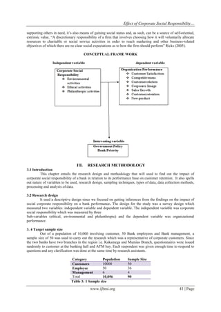Effect of Corporate Social Responsibility…
www.ijbmi.org 41 | Page
supporting others in need, it’s also means of gaining social status and, as such, can be a source of self-oriented,
extrinsic value. “A discretionary responsibility of a firm that involves choosing how it will voluntarily allocate
resources to charitable or social service activities in order to reach marketing and other business-related
objectives of which there are no clear social expectations as to how the firm should perform” Ricks (2005).
CONCEPTUAL FRAME WORK
III. RESEARCH METHODOLOGY
3.1 Introduction
This chapter entails the research design and methodology that will used to find out the impact of
corporate social responsibility of a bank in relation to its performance base on customer retention. It also spells
out nature of variables to be used, research design, sampling techniques, types of data, data collection methods,
processing and analysis of data.
3.2 Research design
It used a descriptive design since we focused on getting inferences from the findings on the impact of
social corporate responsibility on a bank performance. The design for the study was a survey design which
measured two variables: independent variable and dependent variable. The independent variable was corporate
social responsibility which was measured by three
Sub-variables (ethical, environmental and philanthropic) and the dependent variable was organizational
performance.
3. 4 Target sample size
Out of a population of 10,000 involving customer, 50 Bank employees and Bank management, a
sample size of 50 was used to carry out the research which was a representative of corporate customers. Since
the two banks have two branches in the region i.e. Kakamega and Mumias Branch, questionnaires were issued
randomly to customer at the banking hall and ATM bay. Each respondent was given enough time to respond to
questions and any clarification was done at the same time by research assistants.
Category Population Sample Size
Customers 10000 50
Employee 50 36
Management 6 4
Total 10,056 90
Table 3: 1 Sample size
 