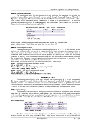 Effect of Corporate Social Responsibility…
www.ijbmi.org 42 | Page
3.5 Data collection instruments
The questionnaires were the main instrument of data collection. The questions were divided into
variables of interest. Likert scale with point 5 was used with 1- Strongly Disagree, 2-Disagree, 3-Neutral, 4-
Agree and 5-Stongly agree. The variable under study included Philanthropic, Ethical and Environment. All these
three variables related to Corporate Social Responsibility of a bank in the area under study. The dependent
variable was customer retention of the bank as a measure bank performance. The respondent were to respond to
the questions in each variables base on strength of 1 to 5.
Variable Anchor Cronbach’s Alpha Content Validity Index
Variable Anchor Cronbach’s Alpha
Philanthropic 5 5
Ethical 5
Environment 5
Performance 5
Table 3:2 Reliability
Results in table 2 showed the instrument was both reliable and valid as the Cronbach Alpha
Values and the Content Validity Index had values that were well above 0.5.
3.8 Data processing and analysis
The data collected from the respondent was coded and entered in SPSS V19 for data analysis. Before
analysis was, test for normality was done so as to ascertain whether to use parametric or non-parametric test in
subsequent analysis. Descriptive statistics was done to identify characteristics of demographic data of
respondents while inference statistics was done for the purpose of Correlation i.e. identify the relationship
between CSR activities and organization performance of the bank and Multiple Regression was done to find out
the variance in the dependent variable (organization performance) that was explained or accounted by the
independent variables (Philanthropic, Ethical, and Environment).
Three models were used to predict the bank performance based on CSR activities
Model 1. Independent variable and dependent variable
OP=α+β1ET+β2EN+ β 3EN+e
Model 2: Model 1 plus Government policy as intervening variable
OP=α+β1ET+β2EN+ β 3EN+ β 4GOP+e
Model 3: Model 1 plus priority as intervening variable
OP=α+β1ET+β2EN+ β 3EN + β 4PRI+e
PRESENTATION AND INTERPRETATION OF FINDINGS
IV. INTRODUCTION
The chapter contains findings of the study and their interpretations using SPSS as data analysis tool.
The chapter is guided by research objectives and research questions. It includes both descriptive statistics and
inferential statistics. The inferential statistics will consist of reliability analysis of performance variable,
correlation analysis and regression analysis of both independent and dependent variables. Moderated variables
i.e. size of the firm and priority of the firm will also be included and the results will be compared thereof.
4.1 Descriptive Analysis
The present descriptive statistics of demographic data collected from the respondents of the two banks
under study i.e. Equity bank and Co-operative Bank of Kenya. The characteristics include Bank branch, Gender
of the respondent, age, customer type, area, education level and Occupation of the respondents. Cross tabulation
generated in SPSS were used to show characteristics of both banks in term of frequencies and percentages.
4.1.1 Bank branches
BRANCH EQUITY COOP TOTAL
KAKAMEGA 21(58.3%) 15 (41.7%) 36(100%)
MUMIAS 10 (71.4%) 4 (28.6%) 14(100%)
TOTAL 31(62.0) 19(38.0%) 50(100%)
Table 4: 1Bank Branches
The above table shows the results of respondent bank branches. The branches were Kaka mega and
Mumias since the area of the study covers Kaka mega County. Equity bank account for 62% of the branches
 