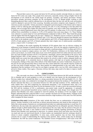 The Association Between Socioeconomic…
www.ijpsi.org 35 | P a g e
Physical labor seems to be a great risk factor for OA and may actually outweigh obesity as a main risk
factor for OA in this case study. Thus, people from rural areas, especially women, being at higher risk for the
development of OA should be the central target for primary, secondary, and tertiary prevention. Primary
prevention includes prevention strategies for the development of OA. In Raigad people working in jobs
demanding physical labor could be educated how to do physical labor the best way and the work environment
could be adjusted to prevent OA from occurring. Secondary prevention comprises early diagnosis of OA to
intervene as early as possible. Tertiary prevention is designed to prevent progress of the disease and to improve
quality of life by reducing pain and disability caused by OA (20). It is also interesting to note that urban OA
patients, who on average had a higher SES than rural OA patients, were said to suffer from comorbidities such
as diabetes or arterial hypertension more often than rural OA patients. In urban areas 31.6% of all OA patients
suffered from comorbidities in contrast to 11.0% of OA patients from rural areas (figure 11). These findings
were coherent to a recent study by Corsi and Subramanian conducted in India in 2012. They found that groups
with the highest SES had the biggest risk for type 2 diabetes (21). Moderate exercise is known to decrease the
risk of cardiovascular comorbidities like diabetes type 2 (22). But even though OA patients from Mumbai were
more likely to do moderate exercise (33.5% of male patients and 23.0% of female patients) than rural patients
(10.6% of male patients and 9.4% of female patients) they had a higher rate of cardiovascular comorbidities
(please compare table 12 and figure 11).
According to the results regarding the treatment of OA patients there was no obvious evidence for
differences in the treatment of patients from urban and rural areas. All in all, the majority of patients (84.1% in
urban and 81.1% in rural areas) was treated on drugs and only a small percentage (15.9% in urban and 18.9% in
rural areas) was treated on surgery (please view table 10). Furthermore, inferences on the Indian health care
system can be drawn. As results of the study reveal, most of OA patients both from urban and rural areas did not
have any kind of health insurance (83.6% of all patients). Alarmingly, doctors participating in the survey from
Raigad declared 100% of their patients to not have any kind of health insurance. As mentioned before, the
Indian health care system has many problems that remain to be solved in order to achieve adequate health care
for the Indian people. It is commonly known to burden patients with high out of pocket expenditures (8).
Consequently, findings of this study reflect deficits of the Indian health care system. Furthermore, the poorest of
the poor do not seek doctoral help when in need since they cannot afford the costs and the majority of them do
not have any kind of health insurance. Thus, these patients are underrepresented in this case study. One may
hypothesize that the incidence of OA may be even higher in groups with a very low SES, which remains to be
proved in future studies. Once again, it becomes obvious that many steps need to be taken to improve health
care in India.
V. CONCLUSION:
This case-study was done to determine if there is an association between the SES and the incidence of
OA in Mumbai and its rural periphery as well as to identify new risk factors for the development of OA.
Previous studies have indicated that there is a strong association between the SES and health (13), (1). This
exploratory case study, was conducted to investigate the association between the incidence of OA and the SES.
Results indicated that there is an association between low SES and high incidence of OA. Additionally, the
study implies that a low SES comprising low educational attainment, a low occupational status, and a low
income may pose an additional risk factor for the development of OA. In order to prove the association between
the SES and the incidence of OA a confirmatory case-control study would be appropriate. A nationally
representative cross-sectional household survey could be an alternative study design. Even though more OA
patients from Mumbai were obese compared to rural OA patients, the incidence of OA was higher in rural
Raigad, indicating that heavy physical labor is even a stronger risk factor for OA than obesity. Findings of this
study yield strong evidence that there is an association between a high incidence of OA and a low SES and thus
offer a template for future research.
Limitations of the study:Limitations of this study include that there was no randomization of participating
doctors. Another limitation is the recall bias as doctors answered questions only based on their memories. It is
likely that certain groups of patients are overrepresented and others are underrepresented due to recall bias (23).
Furthermore, the case study only represents OA patients seeking help from an orthopedic specialist. Patients not
affluent enough to afford medical help were not represented in the case study, thus the poorest of the poor are
underrepresented. The study is also limited in terms of different methods regarding questioning of doctors.
Doctors from Mumbai were questioned in interviews. In contrast, doctors from rural areas were sent the CRF
via email and were not interviewed directly. In future studies one standardized interview technique should be
chosen to ensure complete comparability. In some cases, certain questions may not have been answered
correctly due to a lack of understanding the meaning of the question. Thus, certain results may be distorted.
Furthermore, the CRF has certain weaknesses. The modified version of Kuppuswamy’s SES scale in the CRF
 