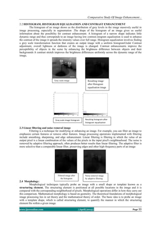 Comparative Study Of Image Enhancement...
www.ijceronline.com ||April||2013|| Page 33
2.2 HISTOGRAM, HISTOGRAM EQUALISATION AND CONTRAST ENHANCEMENT
The histogram of an image shows us the distribution of grey levels in the image massively useful in
image processing, especially in segmentation .The shape of the histogram of an image gives us useful
information about the possibility for contrast enhancement. A histogram of a narrow shape indicates little
dynamic range and thus corresponds to an image having low contrast.istogram equalization is used to enhance
the contrast of the image it spreads the intensity values over full range. Histogram equalization involves finding
a grey scale transformation function that creates an output image with a uniform histogramUnder Contrast
adjustment, overall lightness or darkness of the image is changed. Contrast enhancements improve the
perceptibility of objects in the scene by enhancing the brightness difference between objects and their
backgrounds A contrast stretch improves the brightness differences uniformly across the dynamic range of the
image,
2.3 Linear filtering and noise removal image
Filtering is a technique for modifying or enhancing an image. For example, you can filter an image to
emphasize certain features or remove other features. Image processing operations implemented with filtering
include smoothing, sharpening, and edge enhancement. Linear filtering is filtering in which the value of an
output pixel is a linear combination of the values of the pixels in the input pixel's neighbourhood. The noise is
removed by adaptive filtering approach, often produces better results than linear filtering. The adaptive filter is
more selective than a comparable linear filter, preserving edges and other high-frequency parts of an image
2.4 Morphology:
Morphological techniques typically probe an image with a small shape or template known as a
structuring element. The structuring element is positioned at all possible locations in the image and it is
compared with the corresponding neighborhood of pixels. Morphological operations differ in how they carry out
this comparison. Mathematical morphology is based on geometry. The theoretical foundations of morphological
image processing lies in set theory and the mathematical theory of order. The basic idea is to probe an image
with a template shape, which is called structuring element, to quantify the manner in which the structuring
element fits within a given image.
Resulting image
after Histogram
equalisation image
Gray scale image
Filtered image after
the histogram
equalisation
Noise removal image
by adaptive filtering
Gray scale image histogram Resulting histogram after
histogram equalisation
ation
 