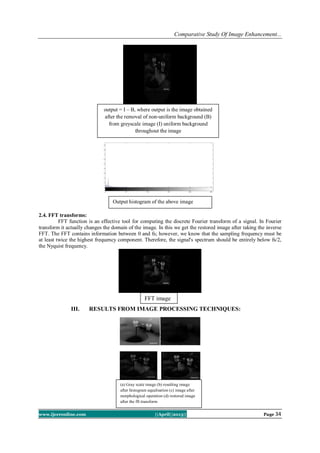 Comparative Study Of Image Enhancement...
www.ijceronline.com ||April||2013|| Page 34
2.4. FFT transforms:
FFT function is an effective tool for computing the discrete Fourier transform of a signal. In Fourier
transform it actually changes the domain of the image. In this we get the restored image after taking the inverse
FFT. The FFT contains information between 0 and fs; however, we know that the sampling frequency must be
at least twice the highest frequency component. Therefore, the signal's spectrum should be entirely below fs/2,
the Nyquist frequency.
III. RESULTS FROM IMAGE PROCESSING TECHNIQUES:
FFT image
output = I – B, where output is the image obtained
after the removal of non-uniform background (B)
from greyscale image (I) uniform background
throughout the image
Output histogram of the above image
(a) Gray scale image (b) resulting image
after histogram equalisation (c) image after
morphological operation (d) restored image
after the fft transform
 