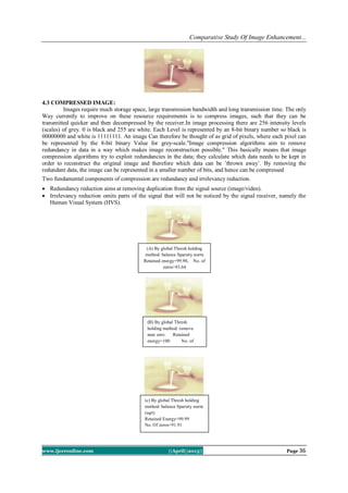 Comparative Study Of Image Enhancement...
www.ijceronline.com ||April||2013|| Page 36
4.3 COMPRESSED IMAGE:
Images require much storage space, large transmission bandwidth and long transmission time. The only
Way currently to improve on these resource requirements is to compress images, such that they can be
transmitted quicker and then decompressed by the receiver.In image processing there are 256 intensity levels
(scales) of grey. 0 is black and 255 are white. Each Level is represented by an 8-bit binary number so black is
00000000 and white is 11111111. An image Can therefore be thought of as grid of pixels, where each pixel can
be represented by the 8-bit binary Value for grey-scale."Image compression algorithms aim to remove
redundancy in data in a way which makes image reconstruction possible." This basically means that image
compression algorithms try to exploit redundancies in the data; they calculate which data needs to be kept in
order to reconstruct the original image and therefore which data can be ’thrown away’. By removing the
redundant data, the image can be represented in a smaller number of bits, and hence can be compressed
Two fundamental components of compression are redundancy and irrelevancy reduction.
 Redundancy reduction aims at removing duplication from the signal source (image/video).
 Irrelevancy reduction omits parts of the signal that will not be noticed by the signal receiver, namely the
Human Visual System (HVS).
(A) By global Thresh holding
method: balance Sparsity norm
Retained energy=99.90, No. of
zeros=93.64
(c) By global Thresh holding
method: balance Sparsity norm
(sqrt)
Retained Energy=99.99
No. Of zeros=91.91
(B) By global Thresh
holding method: remove
near zero Retained
energy=100 No. of
zeros=38.60
 