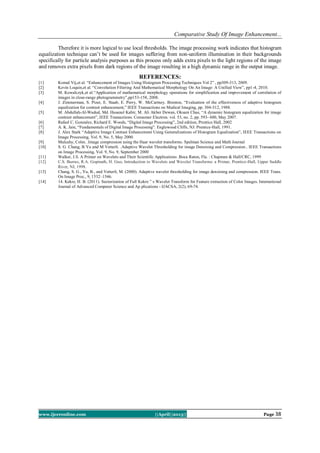 Comparative Study Of Image Enhancement...
www.ijceronline.com ||April||2013|| Page 38
Therefore it is more logical to use local thresholds. The image processing work indicates that histogram
equalization technique can’t be used for images suffering from non-uniform illumination in their backgrounds
specifically for particle analysis purposes as this process only adds extra pixels to the light regions of the image
and removes extra pixels from dark regions of the image resulting in a high dynamic range in the output image.
REFERENCES:
[1] Komal Vij,et al. “Enhancement of Images Using Histogram Processing Techniques Vol 2” , pp309-313, 2009.
[2] Kevin Loquin,et al. “Convolution Filtering And Mathematical Morphology On An Image: A Unified View”, pp1-4, 2010.
[3] M. Kowalczyk,et al.“Application of mathematical morphology operations for simplification and improvement of correlation of
images in close-range photogrammetry”,pp153-158, 2008.
[4] J. Zimmerman, S. Pizer, E. Staab, E. Perry, W. McCartney. Brenton, “Evaluation of the effectiveness of adaptive histogram
equalization for contrast enhancement,” IEEE Transactions on Medical Imaging, pp. 304-312, 1988.
[5] M. Abdullah-Al-Wadud, Md. Hasanul Kabir, M. Ali Akber Dewan, Oksam Chae, “A dynamic histogram equalization for image
contrast enhancement”, IEEE Transactions. Consumer Electron. vol. 53, no. 2, pp. 593- 600, May 2007.
[6] Rafael C. Gonzalez, Richard E. Woods, “Digital Image Processing”, 2nd edition, Prentice Hall, 2002
[7] A. K. Jain, “Fundamentals of Digital Image Processing”. Englewood Cliffs, NJ: Prentice-Hall, 1991.
[8] J. Alex Stark “Adaptive Image Contrast Enhancement Using Generalizations of Histogram Equalization”, IEEE Transactions on
Image Processing, Vol. 9, No. 5, May 2000.
[9] Mulcahy, Colm. .Image compression using the Haar wavelet transforms. Spelman Science and Math Journal
[10] S. G. Chang, B Yu and M Vetterli. .Adaptive Wavelet Thresholding for image Denoising and Compression.. IEEE Transactions
on Image Processing, Vol. 9, No. 9, September 2000
[11] Walker, J.S. A Primer on Wavelets and Their Scientific Applications .Boca Raton, Fla. : Chapman & Hall/CRC, 1999
[12] C.S. Burrus, R.A. Gopinath, H. Guo, Introduction to Wavelets and Wavelet Transforms: a Primer, Prentice-Hall, Upper Saddle
River, NJ, 1998.
[13] Chang, S. G., Yu, B., and Vetterli, M. (2000). Adaptive wavelet thresholding for image denoising and compression. IEEE Trans.
On Image Proc., 9, 1532–1546.
[14] 14. Kekre, H. B. (2011). Sectorization of Full Kekre ‟ s Wavelet Transform for Feature extraction of Color Images. International
Journal of Advanced Computer Science and Ap plications - IJACSA, 2(2), 69-74.
 