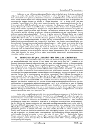An Analysis Of The Mysterious...
www.ijhssi.org 50 | P a g e
Relatively, no one will be regarded as a true Muslim unless he/she believes in the divine revelation of
al-Qur’an as well as other revealed scriptures; Torah, Psalm as well as the original Gospel of Jesus (‘AS) and
their historical role in the spiritual development of human race. Allah (the Sublime), revealed His divine Books
to His chosen Prophets in their native language for easy and effective dissemination of the divine guidance. On
this reason for instance, Qur’an was revealed to Prophet Muhammad (SAW) in Arabic, while Torah was
revealed to Prophet Musa (‘AS) in Hebrew e.t.c. In deed, Qur’an has many miraculous attributes proving that it
is a revelation from Allah. Every Prophet was given a miracle-a sign the greatest miracle given to Prophet of
Islam is the Qur’an. It has been on record that today no other miracle of the Prophets exists except the Qur’an- a
living miracle-until the day of Requital6
. Being a divine scripture, Qur’an contains a universal message for the
whole of mankind irrespective of time, zone and space. For this purpose it seeks to guide man in all walks of
life; spiritual or worldly, individual or collective. It however, contains directions and code of conduct for rich
and poor, educated and uneducated alike7
. To prove its divine source, the Glorious Qur’an was revealed
fourteen centuries ago but up to this time no one has been able to come up with something similar to a verse or
chapter of the Qur’an in the area of its beauty, eloquence, splendour, wise legislation, true information and true
prophecy as well as other perfect attributes. It is more amazing to know that even the disbelieving Arabs-who
made several attempts to disqualify the Prophet (SAW) from being a true Prophet from Allah and who were
known for their eloquence in composing beautiful and excellent poetry –failed in their move that the Qur’an has
came from other than Allah8
. On the other hand, it has been observed and believed that the recitation of the
verses and chapters of the Qur’an moves the hearts of millions of people the world over who may not
necessarily know a word of Arabic language. To make it more precise, famous Egyptian Qari9
Abdul Basit
recited some verses from the Qur’an before the top Soviet leaders during a meeting that he accompanied Gamal
Abdul Nasir. Instantly, four among the Soviet leaders were shedding tears prudently admitting that there was
some thing touching in those words10
.
II. DISTINCTION OF QUR’AN FROM OTHER REVEALED SCPRIPTURES
The Qur’an is an ocean of knowledge which deals with thousands of subjects, many of which have not
yet been explored by men. It has direction for every person, every place and for every time11
. The speech of the
Qur’an is harmonious, balanced and consistent and every word is irreplaceable. In spite of claims about other
books, Qur’an is the most read and the only completely memorized book throughout its history. It is also the
most studied book in the world. The Qur’an is distinct in the sense that Almighty Allah promised to protect it
from any change, of even a single word or letter, and will continue to be so until the end of time. On the other
hand, the disciples of other Divine Books had made several and great distortion, alteration and manipulation of
information in their own revealed books, similar of which will never take place in respect of Glorious Qur’an. In
deed, the Glorious Qur’an brought down the last and final commands of Allah (SWT) and then cancelled the
many commands of the previous Books. Again, Qur’an is the only religious scripture in the world that is
completely compatible with modern established scientific facts. Most of the scientific facts mentioned in the
Qur’an, which was revealed more than 1400 years, have been discovered by man only in the past 100 years12
.
Qur’an is also distinct in the sense that it is only the revealed Book that its language of revelation is still alive
and living form of communication which no doubt remained exactly in the original form as when the Glorious
Qur’an was revealed. This, indeed, gives every possible chance for millions of people to still speak, write and
communicate in this Noble language same way as it was employed in Arabia. On the aspect of preservation,
Qur’an is the only revealed Book whose teachings and or commandments have been preserved in action by its
followers-Muslims- the status which other books lack.
Unlike other revealed Books, up to this time, there existed only one single copy of the Noble Qur’an-
complete, authentically standard and collectively attested to by the whole Ummah13
. It was from this single copy
that several copies were made but interestingly, no addition or deduction of single letter was made, how great
the Qur’an is! Therefore, the influence of this Book-Qur’an- on today’s world is incalculable14
. It has been noted
that unbelievers tried to prove discrepancies in the Qur’an, an issue which has been prevalent in other scriptures,
but they failed in their attempt. At this point, it is important to reveal the outcome of a research carried out in the
University of Munich in this regard:The most extensive research was done in the last century in the Institute of
Munich, University of Munich, Germany. Forty two thousand copies of the Qur'an including manuscripts and
printed texts, produced in different parts of the world were collected. Research was carried for almost half a
century and at the end, the researchers concluded that apart from copying mistakes, there was no discrepancy in
the text of those forty two thousand copies; even though they were collected from different parts of the Globe
and belonged to the period between the 1st century Hijra to the 14th century Hijra15
. Relatively,the lorious
Qur’an, which is the final revelation, is believed to have been compiled and recorded down, word for word, but
in other scriptures, neither Moses nor Jesus nor Abraham had recorded Allah’s teaching leading to people
misinterpreting and corrupting
 