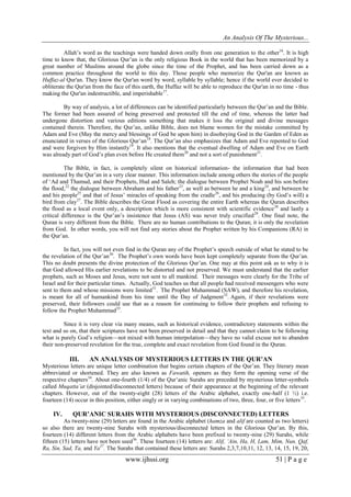 An Analysis Of The Mysterious...
www.ijhssi.org 51 | P a g e
Allah’s word as the teachings were handed down orally from one generation to the other16
. It is high
time to know that, the Glorious Qur’an is the only religious Book in the world that has been memorized by a
great number of Muslims around the globe since the time of the Prophet, and has been carried down as a
common practice throughout the world to this day. Those people who memorize the Qur'an are known as
Huffaz-al Qur'an. They know the Qur'an word by word, syllable by syllable; hence if the world ever decided to
obliterate the Qur'an from the face of this earth, the Huffaz will be able to reproduce the Qur'an in no time - thus
making the Qur'an indestructible, and imperishable17
.
By way of analysis, a lot of differences can be identified particularly between the Qur’an and the Bible.
The former had been assured of being preserved and protected till the end of time, whereas the latter had
undergone distortion and various editions something that makes it loss the original and divine messages
contained therein. Therefore, the Qur’an, unlike Bible, does not blame women for the mistake committed by
Adam and Eve (May the mercy and blessings of God be upon him) in disobeying God in the Garden of Eden as
enunciated in verses of the Glorious Qur’an18
. The Qur’an also emphasizes that Adam and Eve repented to God
and were forgiven by Him instantly19
. It also mentions that the eventual dwelling of Adam and Eve on Earth
was already part of God’s plan even before He created them20
and not a sort of punishment21
.
The Bible, in fact, is completely silent on historical information- the information that had been
mentioned by the Qur’an in a very clear manner. This information include among others the stories of the people
of ‘Ad and Thamud, and their Prophets, Hud and Saleh; the dialogue between Prophet Noah and his son before
the flood,22
the dialogue between Abraham and his father23
, as well as between he and a king24
, and between he
and his people25
and that of Jesus’ miracles of speaking from the cradle26
, and his producing (by God’s will) a
bird from clay27
. The Bible describes the Great Flood as covering the entire Earth whereas the Quran describes
the flood as a local event only, a description which is more consistent with scientific evidence28
and lastly a
critical difference is the Qur’an’s insistence that Jesus (AS) was never truly crucified29
. One final note, the
Quran is very different from the Bible. There are no human contributions to the Quran; it is only the revelation
from God. In other words, you will not find any stories about the Prophet written by his Companions (RA) in
the Qur’an.
In fact, you will not even find in the Quran any of the Prophet’s speech outside of what he stated to be
the revelation of the Qur’an30
. The Prophet’s own words have been kept completely separate from the Qur’an.
This no doubt presents the divine protection of the Glorious Qur’an. One may at this point ask as to why it is
that God allowed His earlier revelations to be distorted and not preserved. We must understand that the earlier
prophets, such as Moses and Jesus, were not sent to all mankind. Their messages were clearly for the Tribe of
Israel and for their particular times. Actually, God teaches us that all people had received messengers who were
sent to them and whose missions were limited31
. The Prophet Muhammad (SAW), and therefore his revelation,
is meant for all of humankind from his time until the Day of Judgment32
. Again, if their revelations were
preserved, their followers could use that as a reason for continuing to follow their prophets and refusing to
follow the Prophet Muhammad33
.
Since it is very clear via many means, such as historical evidence, contradictory statements within the
text and so on, that their scriptures have not been preserved in detail and that they cannot claim to be following
what is purely God’s religion—not mixed with human interpolation—they have no valid excuse not to abandon
their non-preserved revelation for the true, complete and exact revelation from God found in the Quran.
III. AN ANALYSIS OF MYSTERIOUS LETTERS IN THE QUR’AN
Mysterious letters are unique letter combination that begins certain chapters of the Qur’an. They literary mean
abbreviated or shortened. They are also known as Fawatih, openers as they form the opening verse of the
respective chapters34
. About one-fourth (1/4) of the Qur’anic Surahs are preceded by mysterious letter-symbols
called Muqatta’at (disjointed/disconnected letters) because of their appearance at the beginning of the relevant
chapters. However, out of the twenty-eight (28) letters of the Arabic alphabet, exactly one-half (1 ½) i.e.
fourteen (14) occur in this position, either singly or in varying combinations of two, three, four, or five letters35
.
IV. QUR’ANIC SURAHS WITH MYSTERIOUS (DISCONNECTED) LETTERS
As twenty-nine (29) letters are found in the Arabic alphabet (hamza and alif are counted as two letters)
so also there are twenty-nine Surahs with mysterious/disconnected letters in the Glorious Qur’an. By this,
fourteen (14) different letters from the Arabic alphabets have been prefixed to twenty-nine (29) Surahs, while
fifteen (15) letters have not been used36
. These fourteen (14) letters are: Alif, ‘Ain, Ha, H, Lam, Mim, Nun, Qaf,
Ra, Sin, Sad, Ta, and Ya37
. The Surahs that contained these letters are: Surahs 2,3,7,10,11, 12, 13, 14, 15, 19, 20,
 