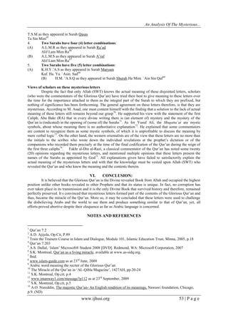 An Analysis Of The Mysterious...
www.ijhssi.org 53 | P a g e
T.S.M as they appeared in Surah Qasas
Ta Sin Mim65
4. Two Surahs have four (4) letter combinations:
(A) A.L.M.R as they appeared in Surah Ra’ad
Alif Lam Mim Ra66
(B) A.L.M.S as they appeared in Surah A’raf
Alif Lam Mim Ra67
5. Two Surahs have five (5) letter combinations:
(A) K.H.Y.’A.S as they appeared in Surah Maryam
Kaf. Ha. Ya. `Asin. Sad68
(B) H.M. ‘A.S.Q as they appeared in Surah Shurah Ha Mim. `Ain Sin Qaf69
Views of scholars on these mysterious letters
Despite the fact that only Allah (SWT) knows the actual meaning of these disjointed letters, scholars
(who were the commentators of the Glorious Qur’an) have tried their best to give meaning to these letters over
the time for the importance attached to them as the integral part of the Surah to which they are prefixed, but
nothing of significance has been forthcoming. The general agreement on these letters therefore, is that they are
mysterious. According to M. Asad, one must content himself with the finding that a solution to the lack of actual
meaning of these letters still remains beyond our grasp70
. He supported his view with the statement of the first
Caliph, Abu Bakr (RA) that in every divine writing there is (an element of) mystery and the mystery of the
Qur’an is (indicated) in the opening of (some of) the Surahs71
. As for Yusuf Ali, the Muqatta’at are mystic
symbols, about whose meaning there is no authoritative explanation72
. He explained that some commentators
are content to recognize them as some mystic symbols, of which it is unprofitable to discuss the meaning by
mere verbal logic73
. On the other hand, the western orientalists are of the view that these letters are no more than
the initials to the scribes who wrote down the individual revelations at the prophet’s dictation or of the
companions who recorded them precisely at the time of the final codification of the Qur’an during the reign of
the first three caliphs74
. Fakhr al-Din al-Razi, a classical commentator of the Qur’an has noted some twenty
(20) opinions regarding the mysterious letters, and mentioned multiple opinions that these letters present the
names of the Surahs as appointed by God75
. All explanations given have failed to satisfactorily explain the
actual meaning of the mysterious letters and with that the knowledge must be vested upon Allah (SWT) who
revealed the Qur’an and who knew the meaning and the contents therein.
VI. CONCLUSION:
It is believed that the Glorious Qur’an is the Divine revealed Book from Allah and occupied the highest
position unlike other books revealed to other Prophets and that its status is unique. In fact, no corruption has
ever taken place in its transmission and it is the only Divine Book that survived history and therefore, remained
perfectly preserved. It s convinced that mysterious letters formed part of the contents of the Glorious Qur’an and
thus, became the miracle of the Qur’an. More so, it may be concluded that these letters were used to challenge
the disbelieving Arabs and the world to use them and produce something similar to that of Qur’an, yet, all
efforts proved abortive despite their eloquence as far as Arabic language is concerned.
NOTES AND REFERENCES
1
Qur’an 7:2
2
A.D. Ajijola, Op.Cit, P.89
3
Train the Trainers Course in Islam and Dialogue, Module 101, Islamic Education Trust, Minna, 2005, p.18
4
Qur’an 7:203
5
A.S. Dallal, ‘Islam’ Microsoft® Student 2008 [DVD]. Redmond, WA: Microsoft Corporation, 2007
6
S.K. Montreal, Qur’an as a living miracle, available at www.as-sidq.org.
7
Ibid.
8
www.islam-guide.com as at 23rd
June, 2009
9
Arabic word meaning the reciter of the Glorious Qur’an
10
The Miracle of the Qur’an in ‘AL-Qibla Magazine’, 1427AH, pp.20-24
11
S.K. Montreal, Op.cit, p.4
12
www.imanway1.com/message?p112 as at 23rd
September, 2009
13
S.K. Montreal, Op.cit, p.5
14
A.O. Nureddin, The majestic Qur’an- An English rendition of its meanings, Nawawi foundation, Chicago,
p.9. (ND)
 