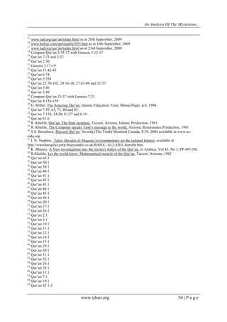 An Analysis Of The Mysterious...
www.ijhssi.org 54 | P a g e
15
www.iad.org/qur’an/today.html as at 20th September, 2009
16
www.boloji.com/spirituality/055.htm as at 16th September, 2009
17
www.iad.org/qur’an/today.html as at 23rd September, 2009
18
Compare Qur’an 2:35-37 with Genesis 3:12-17
19
Qur’an 7:23 and 2:37
20
Qur’an 2:30
21
Genesis 3:17-19
22
Qur’an 11:42-43
23
Qur’an 6:74
24
Qur’an 2:258
25
Qur’an 22:70-102, 29:16-18, 37:83-98 and 21:57
26
Qur’an 3:46
27
Qur’an 3:49
28
Compare Qur’an 25:37 with Genesis 7:23
29
Qur’an 4:156-159
30
G. Miller, The Amazing Qur’an, Islamic Education Trust, Minna-Niger, p.4, 1994
31
Qur’an 7:59, 65, 73, 80 and 85.
32
Qur’an 7:158; 34:28; 81:27 and 6:19
33
Qur’an 61:6
34
R. Khalifa, Qur’an: The final scripture, Tucson, Arizona, Islamic Production, 1981.
35
R. Khalifa, The Computer speaks: God’s message to the world, Arizona, Renaissance Production, 1981
36
S.S. Borodwee, Durusul Qur’an, As-sidq (The Truth) Montreal Canada, P.39, 2004 available at www.as-
sidq.org.
37
L.N. Stephen, Tafsir Hurufat al-Muqatta’at (commentary on the isolated letters), available at
http://wwwhurqalya.pwp.blueyonder.co.uk/BAHA’-ALLAH/L-hurufat.htm.
38
K. Massey, A New investigation into the mystery letters of the Qur’an, in Arabica, Vol 43, No 3, PP.497-501.
39
R.Khalifa, Let the world know: Mathematical miracle of the Qur’an, Tucson, Arizona, 1982
40
Qur’an 68:1
41
Qur’an 50:1
42
Qur’an 38:1
43
Qur’an 40:1
44
Qur’an 41:1
45
Qur’an 42:1
46
Qur’an 43:1
47
Qur’an 44:1
48
Qur’an 45:1
49
Qur’an 46:1
50
Qur’an 20:1
51
Qur’an 27:1
52
Qur’an 36:1
53
Qur’an 2:1
54
Qur’an 3:1
55
Qur’an 10:1
56
Qur’an 11:1
57
Qur’an 12:1
58
Qur’an 14:1
59
Qur’an 15:1
60
Qur’an 29:1
61
Qur’an 30:1
62
Qur’an 31:1
63
Qur’an 32:1
64
Qur’an 26:1
65
Qur’an 28:1
66
Qur’an 13:1
67
Qur’an 7:1
68
Qur’an 19:1
69
Qur’an 42:1-2
 