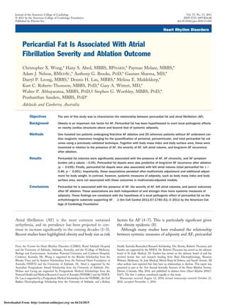 Heart Rhythm Disorders
Pericardial Fat Is Associated With Atrial
Fibrillation Severity and Ablation Outcome
Christopher X. Wong,* Hany S. Abed, MBBS, BPHARM,* Payman Molaee, MBBS,*
Adam J. Nelson, BMEDSC,* Anthony G. Brooks, PHD,* Gautam Sharma, MD,*
Darryl P. Leong, MBBS,* Dennis H. Lau, MBBS,* Melissa E. Middeldorp,*
Kurt C. Roberts-Thomson, MBBS, PHD,* Gary A. Wittert, MD,*
Walter P. Abhayaratna, MBBS, PHD,† Stephen G. Worthley, MBBS, PHD,*
Prashanthan Sanders, MBBS, PHD*
Adelaide and Canberra, Australia
Objectives The aim of this study was to characterize the relationship between pericardial fat and atrial ﬁbrillation (AF).
Background Obesity is an important risk factor for AF. Pericardial fat has been hypothesized to exert local pathogenic effects
on nearby cardiac structures above and beyond that of systemic adiposity.
Methods One hundred ten patients undergoing ﬁrst-time AF ablation and 20 reference patients without AF underwent car-
diac magnetic resonance imaging for the quantiﬁcation of periatrial, periventricular, and total pericardial fat vol-
umes using a previously validated technique. Together with body mass index and body surface area, these were
examined in relation to the presence of AF, the severity of AF, left atrial volume, and long-term AF recurrence
after ablation.
Results Pericardial fat volumes were signiﬁcantly associated with the presence of AF, AF chronicity, and AF symptom
burden (all p values Ͻ0.05). Pericardial fat depots were also predictive of long-term AF recurrence after ablation
(p ϭ 0.035). Finally, pericardial fat depots were also associated with left atrial volume (total pericardial fat: r ϭ
0.46, p Ͻ 0.001). Importantly, these associations persisted after multivariate adjustment and additional adjust-
ment for body weight. In contrast, however, systemic measures of adiposity, such as body mass index and body
surface area, were not associated with these outcomes in multivariate-adjusted models.
Conclusions Pericardial fat is associated with the presence of AF, the severity of AF, left atrial volumes, and poorer outcomes
after AF ablation. These associations are both independent of and stronger than more systemic measures of
adiposity. These ﬁndings are consistent with the hypothesis of a local pathogenic effect of pericardial fat on the
arrhythmogenic substrate supporting AF. (J Am Coll Cardiol 2011;57:1745–51) © 2011 by the American Col-
lege of Cardiology Foundation
Atrial ﬁbrillation (AF) is the most common sustained
arrhythmia, and its prevalence has been projected to con-
tinue to increase signiﬁcantly in the coming decades (1–3).
Recent studies have highlighted obesity and body size as risk
factors for AF (4–7). This is particularly signiﬁcant given
the obesity epidemic (8).
Although many studies have evaluated the relationship
between systemic measures of adiposity and AF, pericardial
From the *Centre for Heart Rhythm Disorders (CHRD), Royal Adelaide Hospital
and the University of Adelaide, Adelaide, Australia; and the †College of Medicine,
Biology and Environment, Australian National University and Canberra Hospital,
Canberra, Australia. Mr. Wong is supported by the Rhodes Scholarship from the
Rhodes Trust and by Student Scholarships from the National Heart Foundation of
Australia (NHFA) and the University of Adelaide. Dr. Abed is supported by the
Australian Postgraduate Award Scholarship from the University of Adelaide. Drs.
Molaee and Leong are supported by Postgraduate Medical Scholarships from the
National Health and Medical Research Council of Australia (NHMRC) and the NHFA.
Dr. Lau is supported by a Postgraduate Medical Scholarship from the NHMRC, the Earl
Bakken Electrophysiology Scholarship from the University of Adelaide, and a Kidney
Health Australia Biomedical Research Scholarship. Drs. Brooks, Roberts-Thomson, and
Sanders are supported by the NHFA. Dr. Roberts-Thomson has served on the advisory
board of St. Jude Medical. Dr. Sanders has served on the advisory board of and has
received lecture fees and research funding from Bard Electrophysiology, Biosense
Webster, Medtronic, St. Jude Medical, Merck Sharp & Dohme, and Sanoﬁ-Aventis. All
other authors have reported that they have no relationships to disclose. This report was
presented in part at the 31st Annual Scientiﬁc Sessions of the Heart Rhythm Society,
Denver, Colorado, May 2010, and published in abstract form (Heart Rhythm 2010;7:
S327). The ﬁrst 3 authors contributed equally to this work.
Manuscript received August 12, 2010; revised manuscript received October 21,
2010, accepted November 1, 2010.
Journal of the American College of Cardiology Vol. 57, No. 17, 2011
© 2011 by the American College of Cardiology Foundation ISSN 0735-1097/$36.00
Published by Elsevier Inc. doi:10.1016/j.jacc.2010.11.045
Downloaded From: http://content.onlinejacc.org/ on 04/24/2015
 