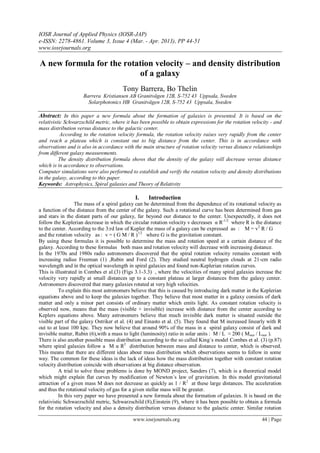 IOSR Journal of Applied Physics (IOSR-JAP)
e-ISSN: 2278-4861. Volume 3, Issue 4 (Mar. - Apr. 2013), PP 44-51
www.iosrjournals.org
www.iosrjournals.org 44 | Page
A new formula for the rotation velocity – and density distribution
of a galaxy
Tony Barrera, Bo Thelin
Barrera Kristiansen AB Granitvägen 12B, S-752 43 Uppsala, Sweden
Solarphotonics HB Granitvägen 12B, S-752 43 Uppsala, Sweden
Abstract: In this paper a new formula about the formation of galaxies is presented. It is based on the
relativistic Schwarzschild metric, where it has been possible to obtain expressions for the rotation velocity - and
mass distribution versus distance to the galactic center.
According to the rotation velocity formula, the rotation velocity raises very rapidly from the center
and reach a plateau which is constant out to big distance from the center. This is in accordance with
observations and is also in accordance with the main structure of rotation velocity versus distance relationships
from different galaxy measurements.
The density distribution formula shows that the density of the galaxy will decrease versus distance
which is in accordance to observations.
Computer simulations were also performed to establish and verify the rotation velocity and density distributions
in the galaxy, according to this paper.
Keywords: Astrophysics, Spiral galaxies and Theory of Relativity
I. Introduction
The mass of a spiral galaxy can be determined from the dependence of its rotational velocity as
a function of the distance from the center of the galaxy. Such a rotational curve has been determined from gas
and stars in the distant parts of our galaxy, far beyond our distance to the center. Unexpectedly, it does not
follow the Keplerian decrease in which the circular rotation velocity v decreases α R-1/2
where R is the distance
to the center. According to the 3:rd law of Kepler the mass of a galaxy can be expressed as : M = v2
R / G
and the rotation velocity as : v = ( G M / R )1/2
where G is the gravitation constant.
By using these formulas it is possible to determine the mass and rotation speed at a certain distance of the
galaxy. According to these formulas both mass and rotation velocity will decrease with increasing distance.
In the 1970s and 1980s radio astronomers discovered that the spiral rotation velocity remains constant with
increasing radius Freeman (1) ,Rubin and Ford (2). They studied neutral hydrogen clouds at 21-cm radio
wavelength and in the optical wavelength in spiral galaxies and found non-Keplerian rotation curves.
This is illustrated in Combes et al.(3) (Figs 3.1-3.3) , where the velocities of many spiral galaxies increase the
velocity very rapidly at small distances up to a constant plateau at larger distances from the galaxy center.
Astronomers discovered that many galaxies rotated at very high velocities.
To explain this most astronomers believe that this is caused by introducing dark matter in the Keplerian
equations above and to keep the galaxies together. They believe that most matter in a galaxy consists of dark
matter and only a minor part consists of ordinary matter which emits light. As constant rotation velocity is
observed now, means that the mass (visible + invisible) increase with distance from the center according to
Keplers equations above. Many astronomers believe that much invisible dark matter is situated outside the
visible part of the galaxy Ostriker et al. (4) and Einasto et al. (5). They found that M increased linearly with R
out to at least 100 kpc. They now believe that around 90% of the mass in a spiral galaxy consist of dark and
invisible matter, Rubin (6),with a mass to light (luminosity) ratio in solar units : M / L ≈ 200 ( Msun / Lsun ).
There is also another possible mass distribution according to the so called King´s model Combes et al. (3) (p.87)
where spiral galaxies follow a M α R2
distribution between mass and distance to center, which is observed.
This means that there are different ideas about mass distribution which observations seems to follow in some
way. The common for these ideas is the lack of ideas how the mass distribution together with constant rotation
velocity distribution coincide with observations at big distance observation.
A trial to solve these problems is done by MOND project, Sanders (7), which is a theoretical model
which might explain flat curves by modification of Newton´s law of gravitation. In this model gravitational
attraction of a given mass M does not decrease as quickly as 1 / R2
at these large distances. The acceleration
and thus the rotational velocity of gas for a given stellar mass will be greater.
In this very paper we have presented a new formula about the formation of galaxies. It is based on the
relativistic Schwarzschild metric, Schwarzschild (8),Einstein (9), where it has been possible to obtain a formula
for the rotation velocity and also a density distribution versus distance to the galactic center. Similar rotation
 