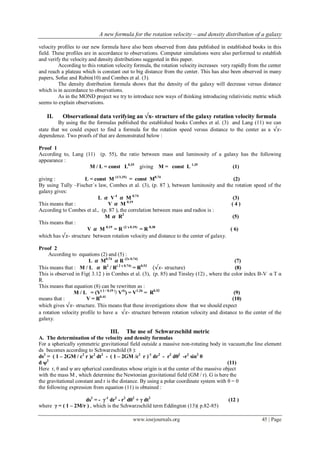 A new formula for the rotation velocity – and density distribution of a galaxy
www.iosrjournals.org 45 | Page
velocity profiles to our new formula have also been observed from data published in established books in this
field. These profiles are in accordance to observations. Computer simulations were also performed to establish
and verify the velocity and density distributions suggested in this paper.
According to this rotation velocity formula, the rotation velocity increases very rapidly from the center
and reach a plateau which is constant out to big distance from the center. This has also been observed in many
papers, Sofue and Rubin(10) and Combes et al. (3).
The density distribution formula shows that the density of the galaxy will decrease versus distance
which is in accordance to observations.
As in the MOND project we try to introduce new ways of thinking introducing relativistic metric which
seems to explain observations.
II. Observational data verifying an √𝐱- structure of the galaxy rotation velocity formula
By using the the formulas published the established books Combes et al. (3) and Lang (11) we can
state that we could expect to find a formula for the rotation speed versus distance to the center as a √𝑥-
dependence. Two proofs of that are demonstrated below :
Proof 1
According to, Lang (11) (p. 55), the ratio between mass and luminosity of a galaxy has the following
appearance :
M / L = const L0.35
giving M = const L 1.35
(1)
giving : L = const M (1/1.35)
= const M0.74
(2)
By using Tully –Fischer`s law, Combes et al. (3), (p. 87 ), between luminosity and the rotation speed of the
galaxy gives:
L 𝜶 V4
𝜶 M 0.74
(3)
This means that : V 𝜶 M 0.19
( 4 )
According to Combes et al., (p. 87 ), the correlation between mass and radios is :
M 𝜶 R2
(5)
This means that :
V 𝜶 M 0.19
= R (2 x 0.19)
= R 0.38
( 6)
which has √𝑥- structure between rotation velocity and distance to the center of galaxy.
Proof 2
According to equations (2) and (5) :
L 𝜶 M0.74
𝜶 R (2x 0.74)
(7)
This means that : M / L 𝜶 R2
/ R( 2 x 0.74)
= R0.52
(√𝑥- structure) (8)
This is observed in Fig( 3.12 ) in Combes et al. (3), (p. 85) and Tinsley (12) , where the color index B-V α T α
R.
This means that equation (8) can be rewritten as :
M / L = (V( 1 / 0.19 )
/ V4)
) = V1.26
= R0.52
(9)
means that : V = R0.41
(10)
which gives √𝑥- structure. This means that these investigations show that we should expect
a rotation velocity profile to have a √𝑥- structure between rotation velocity and distance to the center of the
galaxy.
III. The use of Schwarzschild metric
A. The determination of the velocity and density formulas
For a spherically symmetric gravitational field outside a massive non-rotating body in vacuum,the line element
ds becomes according to Schwarzschild (8 ):
ds2
= ( 1 – 2GM / c2
r )c2
dt2
- ( 1 – 2GM /c2
r )-1
dr2
- r2
dθ2
-r2
sin2
θ
d ψ2
(11)
Here r, θ and ψ are spherical coordinates whose origin is at the center of the massive object
with the mass M , which determine the Newtonian gravitational field (GM / r). G is here the
the gravitational constant and r is the distance. By using a polar coordinate system with θ = 0
the following expression from equation (11) is obtained :
ds2
= - γ-1
dr2
- r2
dθ2
+ γ dt2
(12 )
where γ = ( 1 – 2M/r ) , which is the Schwarzschild term Eddington (13)( p.82-85)
 