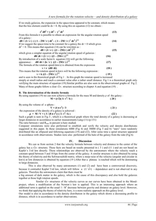 A new formula for the rotation velocity – and density distribution of a galaxy
www.iosrjournals.org 46 | Page
If we study galaxies, the expansion in the space-time appeared to be constant, which means
that the line element could be ds = 0. By using this on equation (12) we obtain :
r2
dθ2
= γ dt2
- γ-1
dr2
(13)
From this formula it is possible to obtain an expression for the angular rotation speed
of a galaxy :
dθ = (1 / r ) ( ( 1 – 2M / r ) dt2
– ( 1 – 2M / r )-1
dr2
)1/2
(14)
If we suggest the space-time to be constant for a galaxy the dr = 0 which gives
dr2
= 0. This means that equation (14) can be rewritten as :
dθ = (1 / r ) ((1 – 2M/r ) dt2
)1/2
(15)
which gives a simpler equation of the angular rotation speed of galaxies :
dθ/ dt = (1 / r ) ((1 – 2M/r ) )1/2
(16)
By introduction of a scale factor k equation (16) will get the following
appearance : dθ/ dt = (k / r ) ((1 – 2M/r ) )1/2
(17)
The formula of the rotation speed (km/s) is obtained from the expression
v = r (dθ/ dt) (18 )
This means that the rotation speed in km/s will be the following expression :
v = k ((1 – 2M/r ) )1/2
( 19 )
and is seen in the theoretical graph of Fig 1 . In this graph the rotation speed is increased
steeply at small radius and reach a constant value after a rather small distance. Fig 1 is a theoretical graph only
verifying the main structure of equation (19).Similar profiles are also seen in the observational graphs of Fig 2.
Many of those graphs follow a clear √𝑥-. structure according to chapter A and equation (19) .
B. The determination of the density formula
By using equation (19) we can now achieve a formula for the mass M and density ρ of the galaxy :
M = (r/2)( 1- v2
/ k ) ( 20 )
By using the volume of a sphere :
V = (4 π r3
) / 3 ( 21 )
the expression of the density of a galaxy is achieved :
ρ = M / V = ( 3 / (8 π r2
) ) ( 1- v2
/ k ) (22 )
Such a graph is seen in Fig 3 , which is a theoretical graph where the total density of a galaxy is decreasing at
larger distancies in accordance to earlier measurements Lang (11) (p.131)
The ratio between r and Rmax in percent is here studied.
Computer simulations were also performed to establish and verify the velocity and density distributions
suggested in this paper. In these simulations 6000 (Fig 4) and 30000 (Fig 5 and 6) “stars” were randomly
distributed like an ellipsoid and following equations (19) and (22). After some time a spiral structure appeared
in accordance with observations. Studies were also performed of the halo of the galaxy from the side (Fig 6).
IV. Discussion
We can se from section 2 that the velocity formula between velocity and distance to the center of the
galaxy has a √𝑥- structure. These facts are based on results presented in ( 3 ) and (11 ) and are not based on
Kepler`s 3:rd law directly. These relationships are observed by the astronomers where the velocity reach a
constant speed between 5 and 10 kpc from the center of the galaxy. A similar structure is also obtained by using
the theory of relativity and the Schwarzschild metric, where a steep raise of the velocity (angular and circular in
km/s) at low distancies is obtained by equation (19 ).After that a plateau is reached which will be dominating
to large distancies.
This is also observed by many astronomers (1) and (2) and have been a controversial discovery,
because it contradict Kepler`3:rd law, which will follow a (1/ √𝑟) - dependence and is not observed in any
galaxies. Therefore the astronomers claim that there must be
a big amount of dark matter in the galaxy, which is the cause of this discrepancy and also hold the galaxies
together at those high rotation speeds.
Similar √𝑥- structures of the velocity curves as our curves have been obtained in the Mond-
project, where a modification of the Newton`s law is applied. This is an interesting approach where an
additional term is applied on the usual 1 / R2
decrease between gravity and distance on galaxy level. However,
we think that applying the theory of relativity here, is a more realistic approach on this galaxy level.
Our model is also in accordance to the density distribution in the galaxy which shows a decreasing profile to
distance, which is in accordance to earlier observations.
 