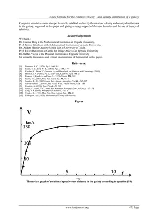 A new formula for the rotation velocity – and density distribution of a galaxy
www.iosrjournals.org 47 | Page
Computer simulations were also performed to establish and verify the rotation velocity and density distributions
in the galaxy, suggested in this paper and giving a strong support of the new formulas and the use of theory of
relativity.
Acknowledgement:
We thank :
Dr. Gunnar Berg at the Mathematical Institution at Uppsala University,
Prof. Krister Kiselman at the Mathematical Institution at Uppsala University,
Dr. Anders Hast at Creative Media Lab at University of Gävle.
Prof. Ewert Bengtsson at Centre for Image Analysis at Uppsala University
Dr.Staffan Yngve at the Physical Institution at Uppsala University
for valuable discussions and critical examinations of the material in this paper.
References:
[1]. Freeman, K. C. ,(1970), Ap. J.,160 , 811
[2]. Rubin, V. C., Ford, W. K., (1970), Ap, J. 150 , 379
[3]. Combes, F., Boisse`,P., Mazure ,A. and Blanchard, A., Galaxies and Cosmology,(2001)
[4]. Ostriker, J.P. ,Peebles, P.J.E., and Yahil,A.,(1974), Ap.J.193, L1
[5]. Einasto, J., Kaasik,A. and Saar,E., (1974),Nature, 250, 309
[6]. Rubin, V.C.,(1993),Proc. Nat. Acad. Sci., 90, 4814
[7]. Sanders, R., H., (2002) Annu. Rev. Astron. Astrophys. Vol 40,p.263-317
[8]. Schwarzschild, K., (1916),Sitz. Acad. Wiss., Physik-Math., Kl. 1 , 189
[9]. Einstein, A., (1916), Ann. Physik, 49, 769
[10]. Sofue, Y., Rubin, V.C., Annu.Rev.Astronom.Astrophys.2001,Vol 39, p. 137-174
[11]. Lang, K.R.,(1998), Astrophysical Formula, Vol. 2
[12]. Tinsley, B., (1981), Mon. Not. Roy. Astron. Soc., 194, 63
[13]. Eddington, A.S. (1923), Mathematical Theory of Relativity.
Figures
Fig 1
Theoretical graph of rotational speed versus distance in the galaxy according to equation (19)
5 10
100
150
50
V
km/s
r
 