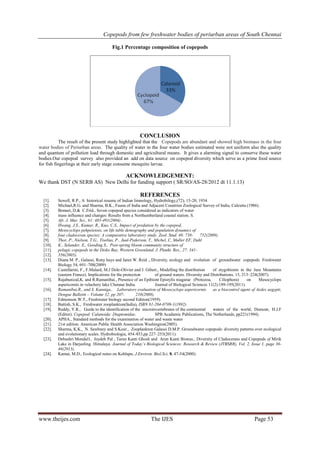 Copepods from few freshwater bodies of periurban areas of South Chennai
www.theijes.com The IJES Page 53
Fig.1 Percentage composition of copepods
CONCLUSION
The result of the present study highlighted that the Copepods are abundant and showed high biomass in the four
water bodies of Periurban areas. The quality of water in the four water bodies estimated were not uniform also the quality
and quantum of pollution load through domestic and agricultural means. It gives a alarming signal to conserve these water
bodies.Our copepod survey also provided an add on data source on copepod diversity which serve as a prime food source
for fish fingerlings at their early stage consume mosquito larvae.
ACKNOWLEDGEMENT:
We thank DST (N SERB AS) New Delhi for funding support ( SR/SO/AS-28/2012 dt 11.1.13)
REFERENCES
[1]. Sewell, R.P., A historical resume of Indian limnology, Hydrobilogy,(72), 15-20, 1934
[2]. Michael,R.G. and Sharma, B.K., Fauna of India and Adjacent Countries Zoological Survey of India, Calcutta (1986).
[3]. Bonnet, D.& C.Frid., Seven copepod species considered as indicators of water
[4]. mass influence and changes: Results from a Northumberland coastal station. S.
[5]. Afr. J. Mar. Sci., 61: 485-491(2004) .
[6]. Hwang, J.S., Kumar, R., Kuo, C.S,. Impact of predation by the copepod,
[7]. Mesocyclops pehpeiensis, on life table demography and population dynamics of
[8]. four cladoceran species: A comparative laboratory study. Zool. Stud. 48: 738- 752(2009).
[9]. Thor, P., Nielson, T.G., Tiselius, P., Juul-Pederson, T., Michel, C, Møller EF, Dahl
[10]. K., Selander, E., Gooding S., Post-spring bloom community structure of
[11]. pelagic copepods in the Disko Bay, Western Greenland. J. Plankt. Res., 27: 341-
[12]. 356(2005).
[13]. Diana M. P., Galassi, Rony huys and Janet W. Reid ., Diversity, ecology and evolution of groundwater copepods Freshwater
Biology 54, 691–708(2009)
[14]. Castellarini, F., F.Malard, M.J Dole-Olivier and J. Gibert., Modelling the distribution of stygobionts in the Jura Mountains
(eastern France). Implications for the protection of ground waters. Diversity and Distributions, 13, 213–224(2007).
[15]. Rajabunizal,K. and R.Ramanibai., Presence of an Epibiont Epistylis niagarae (Protozoa, Ciliophora) on Mesocyclops
aspericornis in velachery lake Chennai India. Journal of Biological Sciences 11(2):189-195(2011).
[16]. Ramanibai,R., and S. Kanniga., Laboratory evaluation of Mesocyclops aspericornis as a biocontrol agent of Aedes aegypti,
Dengue Bulletin – Volume 32, pp 207- 210(2008).
[17]. Edmonson W.T., Freshwater biology second Edition(1959).
[18]. Battish, S.K., Freshwater zooplankton(India), ISBN 81-204-0709-1(1992).
[19]. Reddy, Y.R., Guide to the identification of the microinvertebrates of the continental waters of the world, Dumont, H.J.F
(Editor). Copepod: Calanoida: Diaptomidae. SPB Acadamic Publications, The Netherlands, pp221(1994).
[20]. APHA., Standard methods for the examination of water and waste water
[21]. 21st edition. American Public Health Association Washington(2005).
[22]. Sharma, K.K., N. Sawhney and S.Kour., Zooplankton Galassi D.M.P. Groundwater copepods: diversity patterns over ecological
and evolutionary scales. Hydrobiologia, 454 ⁄453,pp 227–253(2011).
[23]. Debashri Mondal1, Joydeb Pal , Tarun Kanti Ghosh and Arun Kanti Biswas., Diversity of Cladocerans and Copepods of Mirik
Lake in Darjeeling Himalaya. Journal of Today’s Biological Sciences: Research & Review (JTBSRR), Vol. 2, Issue 1, page 36-
46(2013).
[24]. Kamat, M.D., Ecological notes on Kohlapu, J.Environ. Biol.Sci, 8, 47-54(2000).
 
