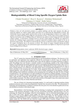 The International Journal Of Engineering And Science (IJES)
|| Volume || 3 || Issue || 5 || Pages || 28-32 || 2014 ||
ISSN (e): 2319 – 1813 ISSN (p): 2319 – 1805
www.theijes.com The IJES Page 28
Biodegradability of Diesel Using Specific Oxygen Uptake Rate
Chindo Nwankwo1
, Rose E. Ikyereve2
, Abubakar Mohammed3
,
Odunayo S. Falade1
, Kabir Salisu1
1
School of Civil Engineering, University of Leeds, United Kingdom
2
Department of Chemistry, Loughborough University, Loughborough, United Kingdom
3
Department of Mechanical Engineering, Federal University of Technology, Minna, Nigeria
----------------------------------------------------------ABSTRACT----------------------------------------------------------
Pollution of the soil with petroleum products is a global challenge and this study measures the effect of
surfactant addition on compost sample spiked with diesel oil to understand the degradability of diesel. The
relationship between oxygen uptake and microbial activity on the biodegradation of diesel were studied. The
compost was spiked with diesel oil at different concentrations of 0.05, 1.0 and 2.0g oil /8g of compost based on
Nigerian intervention value of 5000mg oil/kg soil. Surfactant was added at a fixed volume of 0.2ml to the spiked
compost samples. A respirometric technique known as specific oxygen uptake rate (SOUR) was employed to
measure the changing oxygen concentration on aqueous suspension of spiked compost sample by the use of
dissolved oxygen probes. The SOUR test showed that the increase in dissolved oxygen concentration reduced
the oxygen consumption due to the presence of diesel. The amount of oxygen consumed during microbial
activities was computed and the rate of dissolved oxygen concentration was highest (12.5mg O2/l) in 2g oil and
lowest (8.06mg O2/l) in 0.05g oil.
Keywords-Biodegradation, diesel, surfactant, SOUR, dissolved oxygen, compost.
--------------------------------------------------------------------------------------------------------------------------------------
Date of Submission: 05 May 2014 Date of Publication: 15 May 2014
--------------------------------------------------------------------------------------------------------------------------------------
I. INTRODUCTION
The 21st
century has witnessed transformation in soil bioremediation techniques. The discovery of oil,
its exploration and exploitation have negatively affected the environment in diverse ways; for example the
fertility of the soil is affected such that farmers grow crops with the addition of inorganic fertilizers to improve
yield. Oil spillages have now become a common scenario in oil producing countries of the world including
Nigeria. This phenomenon has greatly generated concern in developing and industrialized nations with a view to
reclaiming back the lands for agricultural and other purposes. Bioremediation has been practiced for long in
many countries because of its efficiency, cost effectiveness and its environmental friendliness [1, 2]. A lot of
factors contribute to the increasing rate of oil spills. Firstly, equipment failure, takes the form of corroded and
ruptured pipelines, valve and hose failure as well as lack of proper maintenance of the pipelines. Secondly,
wilful sabotage of oil installations contributes to the increasing rate of oil spillage; this takes the form of illegal
oil bunkering [3]. The consequences of oil spill included but not limited to ecological damages, economic and
aesthetic loss. For example, oil spills cause damages to plants, it settles on beaches and kills marine animals like
fishes, crabs and other crustaceans. Oil spills also poison algae, disrupts major food chains and decreases the
yield of edible crustaceans. The effect of oil spill on the economy of the people living in the coastal areas cannot
be overemphasized as they are mostly fishermen and farmers.
The use of diesel oil is becoming increasingly popular. It is used mostly in operating machines during
production processes and in trucks for transportation of goods from one point to the other. The advancement in
technology and interdependence of different economies has also given rise to the demand on goods and services
and ultimately an increase in fuel (diesel) usage.
Bioremediation is fast becoming an attractive technology in treating lands contaminated by oil spills
because of the numerous advantages it offers over the conventional technology, especially being a low cost
technology [4]. Despite the advantages offered by bioremediation, it has its associated disadvantages such as
lack of short term results. Specific oxygen uptake rate (SOUR) technique was initially adapted from the
biological oxygen demand (BOD) bottle method of measuring oxygen uptake [5]. The technique involves a
respirometric method based on oxygen consumption by microorganisms degrading a liquid suspension of the
organic matter [6]. The SOUR test uses dissolved oxygen (DO) probe to measure changes in the oxygen
 