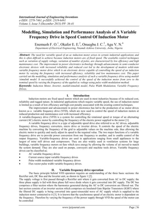 International Journal of Engineering Inventions
e-ISSN: 2278-7461, p-ISSN: 2319-6491
Volume 3, Issue 5 (December 2013) PP: 36-41

Modelling, Simulation and Performance Analysis of A Variable
Frequency Drive in Speed Control Of Induction Motor
Enemuoh F. O.1, Okafor E. E.2, Onuegbu J. C.3, Agu V. N.4
Department of Electrical Engineering, Nnamdi Azikiwe University, Awka, Nigeria

Abstract: The need for variable speed of an ac induction motor arises in certain industrial applications and
this is often difficult to achieve because induction motors are of fixed speed. The available control techniques
such as variation of supply voltage, variation of number of poles, are characterized by low efficiency and high
maintenance cost. The improvement in power electronics technology through advancements in semi-conductor
electronic devices with increased reliability and reduced cost led to the development of modern solid-state
variable frequency motor drive which is an electronic device capable of controlling the speed of an induction
motor by varying the frequency with increased efficiency, reliability and low maintenance cost. This paper
carried out the modelling, simulation and performance analysis of such a variable frequency drive using matlab
/simulink model. It successfully achieved the control of the speed of the induction motor from zero to the
nominal speed by varying the frequency of the applied ac voltage using pulse width modulation method.
Keywords: Induction Motor, Inverter, matlab/simulink model, Pulse Width Modulation, Variable Frequency
Drives.

I.

Introduction

Induction motors are fixed speed motors which are used in most industries because of its reduced cost,
reliability and rugged nature. In industrial applications which require variable speed, the use of induction motor
is limited as a result of low efficiency and high cost penalty associated with the existing control techniques.
The improvement and advancement in power electronics has led to the production of ac motor drives
known as a variable frequency drive (VFD), which are now used to control the speed of induction motors at
reduced production and maintenance cost with increased efficiency.
A variable-frequency drive (VFD) is a system for controlling the rotational speed or torque of an alternating
current (AC) electric motor by controlling the frequency of the electric power supplied to the motor [1].
A variable frequency drive is a type of adjustable speed drive also referred to as AC drives, adjustable
frequency drives, frequency converters, micro drive or inverter drives. It controls the speed of the electric
machine by converting the frequency of the grid to adjustable values on the machine side, thus allowing the
electric motor to quickly and easily adjust its speed to the required value. The two major functions of a variable
frequency drive are to provide power conversion from one frequency to another, and to enable control of the
output frequency. Variable-frequency drives are used in applications ranging from small appliances to the
largest of mine mill drives and compressors. They are also widely used in ventilation systems for large
buildings, variable frequency motors on fans which save energy by allowing the volume of air moved to match
the system demand. They are also used on pumps, conveyors and machine tools drives. Variable frequency
drives can be classified as;

AC variable frequency drives

Current source input variable frequency drives

Pulse width modulated variable frequency drives

Flux vector pulse width variable frequency drives.

II.

Variable frequency drive operation

The basic principle behind VFD operation requires an understanding of the three basic sections: the
Rectifier unit, DC Bus and the Inverter unit, as shown in figure 1 [2].
The supply voltage is first passed through a Rectifier unit where it gets converted from AC to DC supply; the
three phase supply is fed with three phase full wave diode where it gets converted into DC supply. The DC bus
comprises a filter section where the harmonics generated during the AC to DC conversion are filtered out. The
last section consists of an inverter section which comprises six Insulated Gate Bipolar Transistors (IGBT) where
the filtered DC supply is being converted into quasi-sinusoidal wave of AC supply which is supplied to the
induction motor connected to it [3]. It is known that the synchronous speed of an electric motor is dependent on
the frequency. Therefore by varying the frequency of the power supply through VFD the speed of the motor can
be controlled
www.ijeijournal.com

Page | 36

 