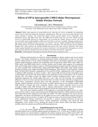 IOSR Journal of Computer Engineering (IOSRJCE)
ISSN: 2278-0661 Volume 3, Issue 5 (July-Aug. 2012), PP 37-43
ww.iosrjournals.org

    Effects of SIP in Interoperable LMR/Cellular Heterogeneous
                       Mobile Wireless Network
                                  S.Kirubakaran1, Dr.C.Manoharan2
         1
             (Assistant Professor, Department of CSE, INFO Institute of Engineering, Coimbatore, India)
                    2
                      (Principal, Annai Mathammal sheela Engineering College, Namakkal, India)

 Abstract : Public safety agencies are using LMR network, which has less service availability, less multimedia
services and low data rates during the emergency communication. These less services may impact the life in the
critical emergency situation. The commercial cellular network provides higher service availability, more
multimedia services and higher data rates. The LMR network mobile node can access the cellular network
services if cellular/LMR network are interoperable. For accessing the cellular network services, the LMR
network mobile node should handoff to cellular network if there is resource available. Ongoing communication
may disrupt by this handoff and radio resources very intensive. We have studied Traditional SIP and Seamless
SIP method with the constraints of handoff delay and resource utilization. The study presents Session Schedule
Manager SIP, which achieves the optimal handoff and increase the radio resource utilization. This Paper
intends optimal handoff and maximizes the resource utilization in the interoperable heterogeneous network
which provides efficient communication between Disaster responder and Disaster commander.
Keywords – Hand off delay, Heterogeneous Network, Radio resource, Packet loss, SIP

                                            I.        Introduction
          Efficient communications are crucial for disaster responders in disaster response and recovery during
Disasters. The Disaster responders are requiring guaranteed reliable communication in order to save lives.
Wireless mobile network is recent wireless technology which plays an increasingly important role in disaster
response. Rapid Emergency response and coordinating teams are played by current Public safety LMR. The
Public safety Land Mobile Radio refers to wireless systems used by public safety agencies for coordinating
teams and providing rapid emergency response. Field based emergency personnel and other authorities heavily
use secure, portable radio communications called Land Mobile Radios. Most public safety mobile wireless
networks are based on two digital narrowband LMR technologies: APCO Project 25 and Terrestrial Trunked
Radio (TETRA).APCO Project25, standardized by TIA and EIA.TETRA, standardized by ETSI. Comparisons
of different LMR technology are shown in table 1. Most current LMR networks provide narrowband circuit
switched digital voice service with limited support of low speed data services. In discrepancy, The 3G Cellular
networks and 4G Cellular network can support Packet switched, broadband services with a variety of
multimedia application that include higher data rates, voice, video and web browsing. The considerable
differences in terms of services and data rates between these two kinds of wireless networks are largely due to
market forces, requirements, spectrum policy and other parameters. In the interoperable Cellular/LMR
networks, disaster responders can access the services in cellular networks that are not available in public safety
LMR networks to increase the service availability. Besides, when a disaster responder moves out of the
coverage of public safety LMR networks with an ongoing communication session, the session should be
handoffed to cellular networks instead of being dropped to provide the communication continuity.
          One of the most important enablers of the migration to converged IP-enabled services in a data-
centric network model is session control based on the IP Multimedia Subsystem (IMS) signaling framework.
This framework has been adopted by both 3GPP and 3GPP2. The IMS is designed to be access network
independent, and allows interoperability for IP-enabled services across LMR/cellular networks and across
different types of end user devices. It employs IETF protocols such as the Session Initial Protocol (SIP) to
realize standardized reference architecture, and provides a common signaling framework for end user
registration, session establishment, security, profile management, accounting, and end-to-end QoS
management. It also reduces cost by allowing the ability to share session control and media resources
available within the network across different SIP-based applications.

                                II.        Handoff Related Previous Work
        In [1], the vertical handoff decision is formulated as a fuzzy multiple attribute decision-making
(MADM) problem.The two MADM ranking methods are proposed in [1]: 1) SAW and 2) TOPSIS. In [2], the
network selection for vertical handoff is modeled by the analytic hierarchy process (AHP) and the GRA. The
AHP decomposes the network selection problem into several sub problems and assigns a weight value to each
                                             www.iosrjournals.org                                         37 | Page
 