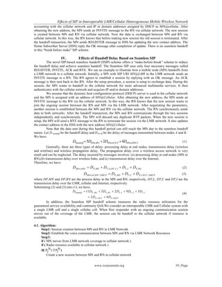 Effects of SIP in Interoperable LMR/Cellular Heterogeneous Mobile Wireless Network
www.iosrjournals.org 39 | Page
accounting with the cellular network and IP or domain addresses assigned by DHCP as MN@cellular. After
obtaining the new address, the MN sends an INVITE message to the RN via cellular network. The new session
is created between MN and RN via cellular network. Now the data is exchanged between MN and RN via
cellular network. In this way, the RN knows that before making new session the old session is terminated. After
the handoff transaction, the MN sends REGISTER message to HSS for updating the new contact address. The
Home Subscriber Server (HSS) reply the OK message after completion of update. There is no seamless handoff
in this “break before make" SIP scheme.
IV. Effects of Handoff Delay Based on Seamless SIP
The novel SIP-based seamless handoff (SSIP) scheme offers a “make-before-break" scheme to reduce
the handoff delay and achieve seamless handoff. The Seamless SIP uses only four necessary messages called
REGISTER, INVITE, ACK and BYE. We use an example to illustrate how a mobile node (MN) handoffs from
a LMR network to a cellular network. Initially, a MN with SIP URI MN@LMR in the LMR network sends an
INVITE message to a RN. The RN agrees to establish a session by replying with an OK message. An ACK
message is then sent back to the RN. After the setup procedure, a session is setup to exchange data. During the
session, the MN wants to handoff to the cellular network for more advanced multimedia services. It then
authenticates with the cellular network and acquires IP and/or domain addresses.
We assume that the dynamic host configuration protocol (DHCP) server is used in the cellular network
and the MN is assigned with an address of MN@Cellular. After obtaining the new address, the MN sends an
INVITE message to the RN via the cellular network. In this way, the RN knows that the new session wants to
join the ongoing session between the RN and MN via the LMR network. After negotiating the parameters,
another session is established between the MN and RN via the cellular network. The RN synchronously sends
data to both networks. After the handoff transaction, the MN and RN communicate through the two sessions
independently and synchronously. The MN will discard any duplicate RTP packets. When the new session is
setup, the MN will send a BYE message to the RN to terminate the session via the LMR network. It also updates
the contact address in the HSS with the new address MN@Cellular.
Note that the data sent during this handoff period can still reach the MN due to the seamless handoff
nature. Let D handoff be the handoff delay and DA↔B be the delay of messages transmitted between nodes A and B.
We have:
DHCPMNCSCFMNRNMNHandoff DDDD   425 (1)
Generally, there are three types of delay: processing delay at end nodes, transmission delay (wireless
and wireline) and wireless propagation delay. The propagation delay over a wireless access network is very
small and can be neglected. The delay incurred by messages involves: (a) processing delay at end nodes (MN or
RN),(b) transmission delay over wireless links, and (c) transmission delay over the Internet.
Therefore, we have:
RNPITCDTLTMNPRNMN DDDDD ,,),(,,  (2)
DHCPCSCFPCTMNPDHCPCSPFMN DDDD /,,,/  (3)
where DP,MN and DP,RN are the process delay at the MN and RN, respectively, DT,L, DT,C and DT,I are the
transmission delay over the LMR, cellular and Internet, respectively.
Substituting (2) and (3) into (1), we have:
DHCPPCSCFP
ITLTLTRNPMNPHandoff
DD
DDDDDD
,,
,,,,,
42
592511


(4)
In addition, the Seamless SIP handoff scheme measures the radio resource utilization for the
guaranteed service availability and continuity QoS.We consider an interoperable LMR and Cellular system with
a single LMR cell and a single cellular cell. When first responder with an ongoing communication session
moves out of the coverage of the LMR, the session can be handoff to the cellular network if resource is
available.
4.1. Algorithm:
Step1: Session creation between MN and RN in LMR Network
Step2: Establish the voice communication between MN and RN via LMR Network Resources
Step3:
if ( MN moves from LMR network coverage to cellular network )
if ( Radio resource available in cellular network )
if( Pj
NTPj
N)
Create a new session between MN and RN in cellular network
 