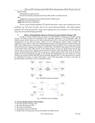 Effects of SIP in Interoperable LMR/Cellular Heterogeneous Mobile Wireless Network
www.iosrjournals.org 40 | Page
if( Pj
HTPj
H)
MN Handoff to cellular network
Initialized multimedia communication between MN and RN via cellular network
else
Dropped the communication between MN and RN in LMR network
Step5: New Call session Registration
Step6: Old Call session Termination
The new session blocking probability Pj
N,should be kept below a target value to guarantee the service
availability. Let T Pj
N denote the target value of new session blocking probability. The handoff dropping
probability Pj
H, should be kept below a target value to guarantee the service continuity. Let T Pj
H denote the
target value of the handoff dropping probability.
V. Effects of Handoff Delay Based on Proposed Session Schedule Manager SIP
In order to consider Handoff delay and packet loss used SSM-SIP in heterogeneous mobile wireless
network. The Radio resources are demanding to the multimedia applications. The interoperable LMR and
cellular network mobile station users are using multimedia data such as voice and video for their emergency
communication for the efficient disaster response. In this heterogeneous mobile wireless network, the
Application server (CSCF) is used to the signaling admission point in the interconnection between cellular and
public safety LMR networks. The Dynamic Host Configuration Protocol (DHCP) server is used in the cellular
network and the MN is assigned with an address of MN@Cellular.The Mobile Nodes sends an INVITE message
to the Remote Node in the LMR network via the cellular network. In this way, the RN knows that the new
session wants to join with the ongoing session between the Remote Nodes and Mobile Nodes in the LMR
network. During the MN node and RN node session process, another session will be invited. Now the nodes are
waiting for the acknowledgement message. It will increase the handoff delay time and packet loss .In this
situation now proposed scheme SSM-SIP (Session Schedule Manager SIP) is avoid waiting session at runtime
by maintaining all sessions in virtual mode (Figure 1 and 2).The good quality of service to end users are
provided and the overall radio resource are optimally utilized.
Fig. 1:SSM-SIP Architecture Diagram
Fig. 2: SSM-SIP session scheduling
5.1. Session Schedule Manager SIP Procedure:
 MN sends INVITE Message to RN
 RN sends OK Message to MN
 MN sends ACK Message
 Intermediate solution for SSM-SIP
 Initialize Data Communication between MN and RN via LMR Network
 