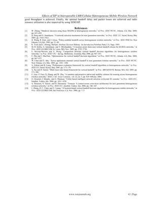 Effects of SIP in Interoperable LMR/Cellular Heterogeneous Mobile Wireless Network
www.iosrjournals.org 43 | Page
good throughput is achieved. Finally, the optimal handoff delay and packet losses are achieved and radio
resource utilization is also improved by using SSM-SIP.
References
[1] W. Zhang, “Handover decision using fuzzy MADM in heterogeneous networks,” in Proc. IEEE WCNC, Atlanta, GA, Mar. 2004,
pp. 653–658.
[2] Q. Song and A. Jamalipour, “A network selection mechanism for next generation networks,” in Proc. IEEE CC, Seoul, Korea, May
2005, pp. 1418–1422.
[3] H. Wang, R. Katz, and J. Giese, “Policy-enabled handoffs across heterogeneous wireless networks,” in Proc. IEEE WMCSA, New
Orleans, LA,Feb. 1999, pp. 51–60.
[4] K. Yoon and C. Hwang, Multiple Attribute Decision Making: An Introduction.Newbury Park, CA: Sage, 1995.
[5] M. R. Kibria, A. Jamalipour, and V. Mirchandani, “A location aware three-step vertical handoff scheme for 4G/B3G networks,” in
Proc. IEEE GLOBECOM, St. Louis, MO, Nov. 2005, pp. 2752–2756.
[6] E. Stevens-Navarro and V. Wong, “Comparison between vertical handoff decision algorithms for heterogeneous wireless
networks,” in Proc. IEEE VTC—Spring, Melbourne, Australia, May 2006, pp. 947–951.
[7] F. Zhu and J. MacNair, “Optimizations for vertical handoff decision algorithms,” in Proc. IEEE WCNC, Atlanta, GA, Mar. 2004,
pp. 867–872.
[8] W. Chen and Y. Shu, “Active application oriented vertical handoff in next generation wireless networks,” in Proc. IEEE WCNC,
New Orleans, LA, Mar. 2005, pp. 1383–1388.
[9] A. Zahran and B. Liang, “Performance evaluation framework for vertical handoff algorithms in heterogeneous networks,” in Proc.
IEEE ICC,Seoul, Korea, May 2005, pp. 173–178.
[10] A. Sur and D. Sicker, “Multi layer rules based framework for vertical handoff,” in Proc. BROADNETS, Boston, MA, Oct. 2005, pp.
571–580.
[11] C. Guo, Z. Guo, Q. Zhang, and W. Zhu, “A seamless and proactive end-to-end mobility solution for roaming across heterogeneous
wireless networks,” IEEE J. Sel. Areas Commun., vol. 22, no. 5, pp. 834–848,Jun. 2004.
[12] O. Ormond, J. Murphy, and G. Muntean, “Utility-based intelligent network selection in beyond 3G systems,” in Proc. IEEE ICC,
Istanbul, Turkey, Jun. 2006, pp. 1831–1836.
[13] A. Hassawa, N. Nasser, and H. Hassanein, “Tramcar: A context-aware cross-layer architecture for next generation heterogeneous
wireless networks,” in Proc. IEEE ICC, Istanbul, Turkey, Jun. 2006, pp. 240–245.
[14] J. Zhang, H. C. Chan, and V. Leung, “A location-based vertical handoff decision algorithm for heterogeneous mobile networks,” in
Proc. IEEE GLOBECOM, San Francisco, CA, Nov. 2006, pp. 1–5.
 