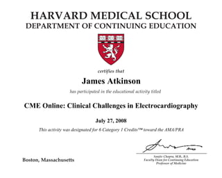HARVARD MEDICAL SCHOOL 
DEPARTMENT OF CONTINUING EDUCATION 
James Atkinson 
CME Online: Clinical Challenges in Electrocardiography 
A Multifaceted Disease 
This activity was designated for 6 Category 1 Credits™ toward the AMA/PRA 
Sanjiv Chopra, M.B., B.S. 
Faculty Dean for Continuing Education 
Professor of Medicine 
Boston, Massachusetts 
certifies that 
Name 
has participated in the educational activity titled 
CME Online: Chronic Hepatitis C: 
July 27, 2008 
December 1, 2007 
and is awarded 2 AMA PRA Category 1 Credits.TM 
