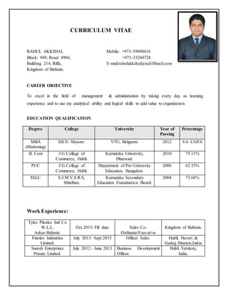 CURRICULUM VITAE
RAHUL AKKIHAL Mobile: +973-39890416
Block: 949, Road: 4904, +973-33260728
Building 214, Riffa, E-mail:rahulakkihal@rediffmail.com
Kingdom of Bahrain.
CAREER OBJECTIVE
To excel in the field of management & administration by taking every day as learning
experience and to use my analytical ability and logical skills to add value to organization.
EDUCATION QUALIFICATION
Degree College University Year of
Passing
Percentage
MBA
(Marketing)
SJCE- Mysore. VTU, Belgaum. 2012 6.6 CGPA
B. Com J G College of
Commerce, Hubli.
Karnataka University,
Dharwad.
2010 75.11%
PUC J G College of
Commerce, Hubli.
Department of Pre-University
Education, Bangalore.
2006 62.33%
SSLC S.J.M.V.S.R.S,
Shirdhan.
Karnataka Secondary
Education Examination Board.
2004 73.66%
Work Experience:
Tylos Plastics Ind Co
W.L.L.
Askar-Bahrain.
Oct 2015-Till date Sales Co-
Ordinatar/Executive
Kingdom of Bahrain.
Finolex Industries
Limited.
July 2013- Sept 2015 Officer Sales. Hubli, Haveri &
Gadag Districts,India
Suresh Enterprises
Private Limited.
July 2012 - June 2013 Business Development
Officer.
Hubli Territory,
India.
 
