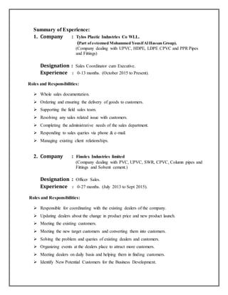 Summary of Experience:
1. Company : Tylos Plastic Industries Co WLL.
(Part of esteemed Mohammed YousifAl Hassan Group).
(Company dealing with UPVC, HDPE, LDPE CPVC and PPR Pipes
and Fittings)
Designation : Sales Coordinator cum Executive.
Experience : 0-13 months. (October 2015 to Present).
Roles and Responsibilities:
 Whole sales documentation.
 Ordering and ensuring the delivery of goods to customers.
 Supporting the field sales team.
 Resolving any sales related issue with customers.
 Completing the administrative needs of the sales department.
 Responding to sales queries via phone & e-mail.
 Managing existing client relationships.
2. Company : Finolex Industries limited
(Company dealing with PVC, UPVC, SWR, CPVC, Column pipes and
Fittings and Solvent cement.)
Designation : Officer Sales.
Experience : 0-27 months. (July 2013 to Sept 2015).
Roles and Responsibilities:
 Responsible for coordinating with the existing dealers of the company.
 Updating dealers about the change in product price and new product launch.
 Meeting the existing customers.
 Meeting the new target customers and converting them into customers.
 Solving the problem and queries of existing dealers and customers.
 Organizing events at the dealers place to attract more customers.
 Meeting dealers on daily basis and helping them in finding customers.
 Identify New Potential Customers for the Business Development.
 