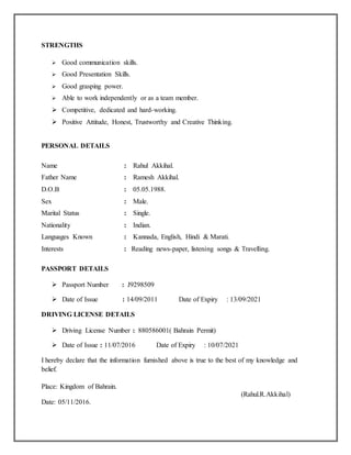 STRENGTHS
 Good communication skills.
 Good Presentation Skills.
 Good grasping power.
 Able to work independently or as a team member.
 Competitive, dedicated and hard-working.
 Positive Attitude, Honest, Trustworthy and Creative Thinking.
PERSONAL DETAILS
Name : Rahul Akkihal.
Father Name : Ramesh Akkihal.
D.O.B : 05.05.1988.
Sex : Male.
Marital Status : Single.
Nationality : Indian.
Languages Known : Kannada, English, Hindi & Marati.
Interests : Reading news-paper, listening songs & Travelling.
PASSPORT DETAILS
 Passport Number : J9298509
 Date of Issue : 14/09/2011 Date of Expiry : 13/09/2021
DRIVING LICENSE DETAILS
 Driving License Number : 880586001( Bahrain Permit)
 Date of Issue : 11/07/2016 Date of Expiry : 10/07/2021
I hereby declare that the information furnished above is true to the best of my knowledge and
belief.
Place: Kingdom of Bahrain.
(Rahul.R.Akkihal)
Date: 05/11/2016.
 