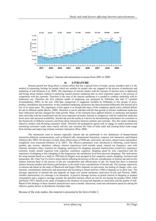 Study and rank factors affecting Internet advertisements…
www.ijbmi.org 44 | Page
Figure1: Internet advertisements revenues from 2001 to 2009
II. LITRATURE
Internet growth has bring about a virtual culture that has a special form of trends, society members and it is the
method of expressing feelings for people which are suitable for people who are engaged in the process of production and
marketing of web (Kamran et al, 2008). The importance of internet market with the increase of internet users is duplicated
and brings about modern method in marketing named internet marketing that its most important aspect is the process of
cooperation with the customer. Therefore in the area of the internet marketing it is needed to combine marketing with its
traditional one. Therefore the first coherent model of marketing was presented by Nilberden that had 12 variables
(Constandintez, 2002). In the year 1960 Mac categorized 12 suggested variables by Nilberden in four groups of price,
product, distribution and promotion. In this combined marketing, promotion has been presented differently that internet ad is
one of its mains parts. The importance of this aspect is as though that many of the companies spend yearly milliard dollars
for ads in different media (Boolic, 2000). Therefore it can be said that with the fast growth of internet, traditional media has
been influenced and has changed the trade growth. Many of the institutes have applied internet in marketing and product
sales and today web has transformed into the most important ad media. Internet in comparison with the traditional media has
lower price and universal availability. Internet ads provide media as a device for disseminating information for costumers in
the framework of different scenarios and bring about interaction between institute and customer. Also this media introduces
objective markets and obviating customers' needs. Therefore the propagation agents seek to engage in market partition and
examining customers' needs more exactly and this case increases the value of trade mark and creating better trade image
from institute and improving institute-customer interaction (Wua, 2008).
The interactions used in internet especially internet ads are performed in two dimensions of human-human
interaction (bilateral communications such as bilateral talk, interpersonal interaction, response role interaction and bilateral
relations) (Ko 2005). On the basis of study about effectiveness of SMS ads, motivation, ad source, attractiveness and product
complexity were examined (Dimitris et al, 2007). The effective parameters were introduced as following, social factors
(gender, age, income, education, culture), internet experiences (web transfer speed, internet use frequency, ease with
internet), normative ideas, intention for shopping, motivation for shopping, personal characteristics (creativity), experience
(emotion, trend), mental cognition (risk cognition, usefulness cognition, shopping speed by web, experience) and the
experience of shopping in line (shopping in line frequencies, the satisfaction level form previous shopping). The motivations
for using internet based on a study in 1999 done by Rogers were grouped in four categories search, shopping, recreation and
amusement. Mr. Chan Yan Yu tried to detect factors affecting the process of the pre consideration of internet ads and test the
relation between them in the process of the pre consideration and effectiveness of ads. He found that there is potential
relation between product and memory performance as the result of pre consideration of internet ads. The message superiority
in internet ads based on the study of Blackwell and Engel (2001) depends on motivation, the feeling of change, color, size,
intensity, astonishment, distinction and amusement and according to Stuart and Fars (1986) it depends on its show time. The
message superiority in internet ads also depends on larger size, potent animation, motivation (Coyle and Thorson, 2000).
Another characteristic of a message is its intonation. A positive massage focuses on potent interest of shopping or product
consumption and a negative message reminds the potential interests which are lost by not buying the product (Shiv, Edell
and Payne 1997). Based on the study of Junghyun the intention of using web depends on motivation and the quality of web.
Based on the findings of these research characteristics such as health, interaction, trend and information speed are among the
effective quality factors in distribution of product data.
Because of the wide studies, this material is presented in the form of table 2.
 