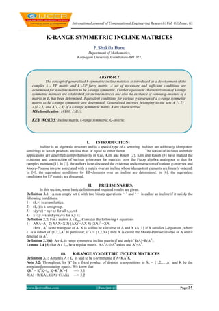 International Journal of Computational Engineering Research||Vol, 03||Issue, 6||
www.ijceronline.com ||June|2013|| Page 34
K-RANGE SYMMETRIC INCLINE MATRICES
P.Shakila Banu
Department of Mathematics,
Karpagam University,Coimbatore-641 021.
I. INTRODUCTION:
Incline is an algebraic structure and is a special type of a semiring. Inclines are additively idempotent
semirings in which products are less than or equal to either factor. The notion of inclines and their
applications are described comprehensively in Cao, Kim and Roush [2]. Kim and Roush [3] have studied the
existence and construction of various g-inverses for matrices over the Fuzzy algebra analogous to that for
complex matrices [1]. In [5], the authors have discussed the existence and construction of various g-inverses and
Moore-Penrose inverse associated with a matrix over an incline whose idempotent elements are linearly ordered.
In [4], the equivalent conditions for EP-elements over an incline are determined. In [6], the equivalent
conditions for EP matrix are discussed.
II. PRELIMINARIES:
In this section, some basic definition and required results are given.
Definition 2.1: A non empty set £ with two binary operations ‘+’ and ‘·‘ is called an incline if it satisfy the
following conditions.
1) (£,+) is a semilattice.
2) (£,·) is a semigroup.
3) x(y+z) = xy+xz for all x,y,zє£
4) x+xy = x and y+xy=y for x,y є£
Definition 2.2: For a matrix A є £nm. Consider the following 4 equations
1) AXA=A 2) XAX=X 3) (AX)T
=AX 4) (XA)T
=XA.
Here , AT
is the transpose of A. X is said to be a inverse of A and X єA{1} if X satisfies λ-equation , where
λ is a subset of {1,2,3,4}.In particular, if λ = {1,2,3,4} then X is called the Moore-Penrose inverse of A and it
denoted as A†
.
Definition 2.3[6]: A є £n is range symmetric incline matrix if and only if R(A)=R(AT
).
Lemma 2.4 [5]: Let A є £mn be a regular matrix. AAT
AA†
exists and A†
=AT
.
III. K-RANGE SYMMETRIC INCLINE MATRICES
Definition 3.1: A matrix A є £n is said to be k-symmetric if A=KAT
K.
Note 3.2: Throughout, let ‘k’ be a fixed product of disjoint transpositions in Sn = {1,2,,…,n} and K be the
associated permutation matrix. We know that
KKT
= KT
K=In, K=KT
,K2
=I —˃ 3.1
R(A) =R(KA), C(A)=C(AK) —˃ 3.2
ABSTRACT
The concept of generalized k-symmetric incline matrices is introduced as a development of the
complex k - EP matrix and k -EP fuzzy matrix. A set of necessary and sufficient conditions are
determined for a incline matrix to be k-range symmetric. Further equivalent characterization of k-range
symmetric matrices are established for incline matrices and also the existence of various g-inverses of a
matrix in £n has been determined. Equivalent conditions for various g-inverses of a k-range symmetric
matrix to be k-range symmetric are determined. Generalized inverses belonging to the sets A {1,2} ,
A{1,2,3} and A{1,2,4} of a k-range symmetric matrix A are characterized.
MS classification: 16Y60, 15B33.
KEY WORDS: Incline matrix, k-range symmetric, G-inverse.
 
