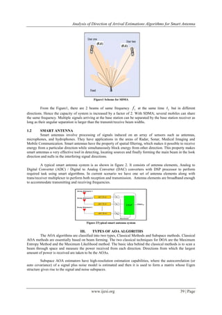 Analysis of Direction of Arrival Estimations Algorithms for Smart Antenna
www.ijesi.org 39 | Page
Figure1 Scheme for SDMA
From the Figure1, there are 2 beams of same frequency 1f at the same time 1t but in different
directions. Hence the capacity of system is increased by a factor of 2. With SDMA; several mobiles can share
the same frequency. Multiple signals arriving at the base station can be separated by the base station receiver as
long as their angular separation is larger than the transmit/receive beam widths.
1.2 SMART ANTENNA
Smart antennas involve processing of signals induced on an array of sensors such as antennas,
microphones, and hydrophones. They have applications in the areas of Radar, Sonar, Medical Imaging and
Mobile Communication. Smart antennas have the property of spatial filtering, which makes it possible to receive
energy from a particular direction while simultaneously block energy from other direction. This property makes
smart antennas a very effective tool in detecting, locating sources and finally forming the main beam in the look
direction and nulls in the interfering signal directions.
A typical smart antenna system is as shown in figure 2. It consists of antenna elements, Analog to
Digital Converter (ADC) / Digital to Analog Converter (DAC) converters with DSP processor to perform
required task using smart algorithms. In current scenario we have one set of antenna elements along with
trans/receiver multiplexer to perform both reception and transmission. Antenna elements are broadband enough
to accommodate transmitting and receiving frequencies.
Figure 2Typical smart antenna system
III. TYPES OF AOA ALGORITHS
The AOA algorithms are classified into two types, Classical Methods and Subspace methods. Classical
AOA methods are essentially based on beam forming. The two classical techniques for DOA are the Maximum
Entropy Method and the Maximum Likelihood method. The basic idea behind the classical methods is to scan a
beam through space and measure the power received from each direction. Directions from which the largest
amount of power is received are taken to be the AOAs.
Subspace AOA estimators have high-resolution estimation capabilities, where the autocorrelation (or
auto covariance) of a signal plus noise model is estimated and then it is used to form a matrix whose Eigen
structure gives rise to the signal and noise subspaces.
 