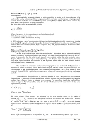 Analysis of Direction of Arrival Estimations Algorithms for Smart Antenna
www.ijesi.org 40 | Page
2.1Classical Methods of Angle of Arrival
Bartlett method
In this method a rectangular window of uniform weighting is applied to the time series data to be
analysed. For bearing estimation problems using an array, this is equivalent to applying equal weighting on each
element. Bartlett method is also called Ordinary Beam forming Method (OBM). This method estimates the
mean power PB(θ) by steering the array in θ direction.
The power spectrum in bartlett method is given by
2
)(
L
RSS
P
H
B

 
Where, „Sθ‟ denotes the steering vector associated with the direction θ,
„R‟ is the array correlation matrix.
„L‟ denotes the number of elements in the array
In DOA estimation, a set of steering vectors {Sθ} associated with various direction θ is often referred to as the
array manifold. In practice, it may be measured at the time of array calibration. From the array manifold and an
estimate of the array correlation matrix, PB(θ) is computed. Peaks in PB(θ) are then taken as the directions of the
radiating sources.
2.2Subspace Method of Angle of Arrival Algorithms
A.Multiple Signal Classification (MUSIC)
MUSIC is an acronym which stands for Multiple Signal Classification. MUSIC promises to provide
unbiased estimates of the number of signals, the angles of arrival and the strengths of the waveforms. MUSIC
makes the assumption that the noise in each channel is uncorrelated making the noise correlation matrix
diagonal. The incident signals may be correlated creating a non-diagonal signal correlation matrix. However,
under high Signal correlation the traditional MUSIC algorithm breaks down and other methods must be
implemented to correct this weakness.
One must know in advance the number of incoming signals or one must search the Eigen values to
determine the number of incoming signals. If the number of signals is M, the number of signal Eigen values and
eigenvectors is M and the number of noise Eigen values and eigenvectors are L-M (L is the number of array
elements). Because MUSIC exploits the noise eigenvector subspace, it is sometimes referred to as a subspace
method.
The Eigen values and eigenvectors for correlation matrix R is found. M eigenvectors associated with
the signals and L−M eigenvectors associated with the noise are separated. The eigenvectors associated with the
smallest Eigen values are chosen to calculate power spectrum. For uncorrelated signals, the smallest Eigen
values are equal to the variance of the noise. The L× (L− M) dimensional subspace spanned by the noise
eigenvectors is given by
 MLN eeeeE  .................321
Where, ie is the ith
Eigen Value.
The noise subspace Eigen vectors are orthogonal to the array steering vectors at the angles of
arrival M .,........., 21 . Because of this orthogonally condition, one can show that the Euclidean distance
0)()(2
  aEEad H
NN
H
for each and every angle of arrival M .,........., 21 .Placing this distance
expression in the denominator creates sharp peaks at the angles of arrival. The MUSIC pseudo spectrum is given
by
)()(
1
 aEEa
P H
NN
HMUSIC 
Where, )(a is steering vector for an angle  and NE is L x L-M matrix comprising of noise Eigen vectors.
 
