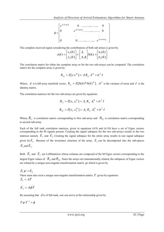 Analysis of Direction of Arrival Estimations Algorithms for Smart Antenna
www.ijesi.org 42 | Page















Mdjk
djk
djk
e
e
e




sin
sin
sin
.......................00
...
0....................0
0.....................0
2
1
The complete received signal considering the contributions of both sub arrays is given by



















)(
)(
)(
)(
)(
)(
2
1
1
1
2
1
kn
kn
kb
A
A
kx
kx
kx

The correlation matrix for either the complete array or for the two sub-arrays can be computed. The correlation
matrix for the complete array is given by
IARAxxER H
ss
H
xx
2
][ 
Where, A is LxM array manifold vector, ])(*)([ H
ss kbkbER  ,
2
 is the variance of noise and I is the
identity matrix.
The correlation matrices for the two sub-arrays are given by equations
IARAxxER H
ss
H 2
111111 ][ 
IARAxxER H
ss
H 2
222222 ][ 
Where, 11R is correlation matrix corresponding to first sub-array and 22R is correlation matrix corresponding
to second sub-array.
Each of the full rank correlation matrices, given in equations (4.9) and (4.10) have a set of Eigen vectors
corresponding to the M signals present. Creating the signal subspace for the two sub-arrays results in the two
matrices namely 1E and 2E .Creating the signal subspace for the entire array results in one signal subspace
given by xE . Because of the invariance structure of the array, xE can be decomposed into the sub-spaces
1E and 2E .
Both 1E and 2E are LxMmatrices whose columns are composed of the M Eigen vectors corresponding to the
largest Eigen values of 11R and 22R . Since the arrays are transnationally related, the subspaces of Eigen vectors
are related by a unique non-singular transformation matrix  which is given by
21 EE 
There must also exist a unique non-singular transformation matrix T given by equations
TAE 1
TAE 2
By assuming that A is of full-rank, one can arrive at the relationship given by
 1
TT
 
