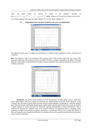 Analysis of Direction of Arrival Estimations Algorithms for Smart Antenna
www.ijesi.org 43 | Page
Thus, the eigen values of  must be equal to the diagonal elements of
 i.e. Mdkj
M
dkjdkj
eee 
 sinsin
2
sin
1 ....,..........,........., 21
 andthe columns of T must be the Eigen vectors of .
 is rotation operator that maps the signal subspace 1E into the signal subspace 2E .
IV. PERFORMANCE CHARACTERSTICS OF AOA ALGORITHMS
The different criteria used to compare the performance of different AOA algorithms are bias, resolution and
variability.
Bias: An estimate is said to be unbiased if the expected value of the estimate equals the true value of the
parameter. Otherwise, the estimate is said to be biased. The bias is usually considered to be additive. The bias
depends on the number of observations an estimate variance equals the mean squared estimation error only if the
estimate is unbiased
Resolution: The ability of the estimate to reveal the presence of equal energy sources which have
nearly equal angles. When two sources are resolved, two distinct peaks are present in the spectrum. If not
resolved, only one peak is found, better resolved bearing would seemingly correspond to a narrower spectral
peak. Spectral estimate yielding the sharpest peak usually implies that the angle has been best resolved. Enables
a higher capacity in wireless networks by effectively reducing multipathand co-channel interference. This is
achieved by focusing the radiation only in the desired direction and adjusting itself to changing traffic
conditions or signal environments.Co-channel interference is interference between two signals that operate at
the same frequency more operational definition of resolution is how well a spectral estimate allows the presence
of two sources to determine.
 