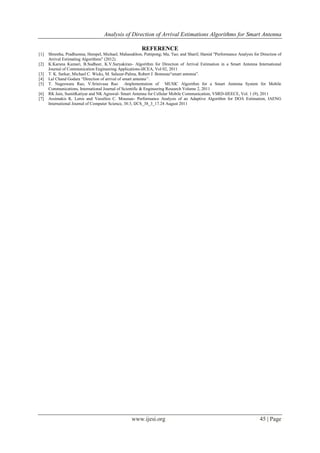 Analysis of Direction of Arrival Estimations Algorithms for Smart Antenna
www.ijesi.org 45 | Page
REFERENCE
[1] Shrestha, Pradhumna; Hempel, Michael; Mahasukhon, Puttipong; Ma, Tao; and Sharif, Hamid "Performance Analysis for Direction of
Arrival Estimating Algorithms" (2012).
[2] K.Karuna Kumari, B.Sudheer, K.V.Suryakiran- Algorithm for Direction of Arrival Estimation in a Smart Antenna International
Journal of Communication Engineering Applications-IJCEA, Vol 02, 2011
[3] T. K. Sarkar, Michael C. Wicks, M. Salazar-Palma, Robert J. Bonneau“smart antenna”.
[4] Lal Chand Godara “Direction of arrival of smart antenna‟‟.
[5] T. Nageswara Rao, V.Srinivasa Rao -Implementation of MUSIC Algorithm for a Smart Antenna System for Mobile
Communications, International Journal of Scientific & Engineering Research Volume 2, 2011
[6] RK Jain, SumitKatiyar and NK Agrawal- Smart Antenna for Cellular Mobile Communication, VSRD-IJEECE, Vol. 1 (9), 2011
[7] Assimakis K. Leros and Vassilios C. Moussas- Performance Analysis of an Adaptive Algorithm for DOA Estimation, IAENG
International Journal of Computer Science, 38:3, IJCS_38_3_17.24 August 2011
 