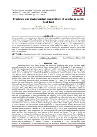 The International Journal Of Engineering And Science (IJES)
|| Volume || 3 || Issue || 6 || Pages || 46-51 || 2014 ||
ISSN (e): 2319 – 1813 ISSN (p): 2319 – 1805
www.theijes.com The IJES Page 46
Proximate and phytochemical compositions of napoleona vogelii
hook fruit
1,
IGIDI, O. J., 2,
EDENE C. E.
1, 2,
Department of Industrial Chemistry, Ebonyi State University, Abakaliki, Nigeria
-----------------------------------------------------ABSTRACT-----------------------------------------------------
Chemical analyses were carried out to determine the proximate and phytochemical compositions of Napoleona
Vogelii fruits locally sourced from Ebonyi State of Nigeria. Results for proximate analysis of the fruit showed the
moisture content of 69%, protein 1.93% fat 2.1%, crude fibre 16%, ash 3.5% and carbohydrate 7.47%. There
was a low level of phenol, saponin and HCN with the values of 3.8 mg/kg, 0.75% and 3.382 mg/kg respectively,
and a significant presence of flavonoid, alkaloid and tannin, which were 4.65%, 0.8% and 333.4 mg/kg
respectively. These nutrients and phytochemicals present in the wild fruit indicated the beneficial effects of the
plant. It is recommended that industries should boil the fruit to reduce the level of toxicants in the fruit when
using it as supplement.
KEYWORDS: Napoleona Vogelii, AOAC, food, proximate, phytochemical, nutrient
---------------------------------------------------------------------------------------------------------------------------------------
Date of Submission: 21 May 2014 Date of Publication: 20 June 2014
---------------------------------------------------------------------------------------------------------------------------------------
I. INTRODUCTION
Napoleona Vogelii Hook fruit is a sweet and edible fruit found in a holly- a tree with hard prickly
leaves all through the year and the ripe fruits in the dry seasons (Igidi, O. J.; Omaka, N. O. and Nwabue, F. I.,
2012). The trees bearing these fruits are grown wildly on a prickly rocky bush and farmlands in most parts of
Ebonyi State of Nigeria, particularly along the Akpoha- Amasiri axes in Afikpo North L.G.A and Amuzu-
Echara axes in Ezza South L.G.A of the state. Habitants, mainly farmers and bush animals eat these fruits often.
Thus, because of the edibility of the species there is need to identify the nutritional and anti-nutritional
components of the fruit and assess their cumulative adverse effects on the consumers. The tropical rainforest of
Nigeria, where Ebonyi State falls, is full of some plant species producing edible fruits, seeds or leaves (Dike, M.
C., 2010), and hence demands scientific investigation. Okaka, J. C; Enoch, N. J; and Okake, N. C. (1992)
reported that some plant species were in the process of being lost. Recently, 30 plant species producing edible
fruits, seeds and leaves in South- Eastern Nigeria have been reported as endangered (Meregini, A. O. A., 2005).
Moreover, within the rainforest 115 plants species whose uses were not classified have been reported
endangered (Dike, 2010). Many of these edible fruits are collected mainly from the wild and their habitats are
currently threatened. There is paucity of literature on the proximate, phytochemical and nutritional composition
of most of these plants, including Napoleona Vogelii Hook fruit. There is need to understand their suitability for
either food or fodder. A proper understanding of their proximate, phytochemical and nutrient compositions will
lower the over dependence of many communities and Industries on few arable crops for fruits, seeds and
vegetables. In addition, knowledge of their composition would enable one to know the better type of fruits to eat
or feed to animals at any given time. Some species due to their aroma and delicacy are eaten irrespective of their
composition (Dike, 2010). There is the possibility that some fruits could contain very small quantity of either
anti-nutritional or poisonous chemicals. In most developing Countries of the world, Nigeria inclusive, majority
of livestock-farmers rely on traditional healthcare practices to keep their animals healthy. Mainly the local
practitioners of folklore ethnovertinary medicine who depend solely on the use of medicinal plants provide these
traditional healthcare services (Makoshi, M, S and Arowolo, R. O. A., 2011). Most of these herbal plants have
been used for centuries in the management and prevention of a wide range of livestock diseases by traditional
healers and have been employed for same purpose in both animals and humans. The use of herbal and
ethnovertinary in most developing Countries has been found to be of great value in areas where allopathic or
orthodox medicines are often beyond the reach of populace and poor livestock producers (Liener, I. E., 1994 &
1995). The methanol and n-hexane leaf extracts of Napoleona Vogelii has been investigated for anti-ulcer
related properties using three experimental ulcer models induced by ethanol, indomethacin and hypothermic-
restraint stress in rats (Akah, P. A.; Nnaeto, O; Nwonu, C. S.; and Ezike, A. C., 2007). The anti-ulcer related
properties of the extract such as gastrointestinal transit, the activity on isolated gut tissue preparation and the
 