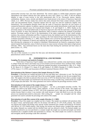 Proximate and phytochemical compositions of napoleona vogelii hook fruit
www.theijes.com The IJES Page 47
antimicrobial activities have also been determined. The extracts appear to exhibit better protection against
indomethacin and ethanol induced ulcer than against the stress ulcer (Akah et al, 2007). It did not produce
lethality or signs of acute toxicity in the mice administered after 24 hrs. Flavonoids, tannins, saponin,
carbohydrate, tarpenes, resins, steroids and alkaloid were found present in the extract of Napoleona Imperialis
(Akah, et al., 2007). Previous studies have shown that seeds extracted from fruits contain nutrients, calorific
value and anti-nutritional factors. Extracted saponin from the seed was used for erythrocyte fragility tests
(heamolysis). The investigation therefore shows that the seeds of Napoleona Imperialis are rich sources of
commercial haemolytic saponin. In addition, saponin extraction and cyanide detoxification would make the seed
meal a good raw material source for livestock feed (Ukpabi, U. H. and Ukpabi U. J., 2003). Studies on the
proximate analysis of the dried milled seeds of Napoleona Imperialis show that the seed meal is a possible good
source of protein. In many food chemistry laboratories, bulk of analysis comprises the methods of proximate
analysis. Proximate analysis of food is the determination of the major components of food, which includes
moisture, fats, protein, carbohydrate and fibre. In practical terms, the methods used for the determination of the
different food components do not only vary according to the food material being studied but also in detail of
evaluation procedures (Onwuka, G. I., 2005). These methods were evolved by thorough studies of the inherent
properties of the component of interest and exploring the unique advantage such properties have over others,
thus allowing the component to be isolated or eliminated. Phytochemicals are bioactive components found in
natural tropical food materials; some of which are known to cause toxicity in human when taken in high amount
(Onwuka, 2005). Anti nutritional factors are the main draw back limiting the nutritional and food values of
plant (Liener, I. E., 1976).
Aim and Objectives
The aim of this research is to extract the fruit juice and determine/evaluate the proximate composition and
phytochemical content of the fruit.
II. EXPERIMENTAL AND METHODS
Sampling, Pre-treatment and analysis of samples
Fresh fruits of Napoleona Vogelii samples were collected from a prickly rocky bush between Akpoha
in Afikpo North and Amuzu and Echara axes in Ezza South Local Government Areas of Ebonyi State. Sample
collections and treatment were carried out following standard procedures recommended by Abu, A. E.; Ango,
K. M.; Bawa, G. S.; Chindo, P. S.; James, D. B. and Takubu, L. B. (2005); Onwuka, G. I. (2005); Pearson, D.
(1976); James, C. S. (1995); and Association of Official Analytical Chemists (AOAC 1990).
Determination of the Moisture Content of the Sample (Pearson, D. 1976)
Procedure: A Petri-dish was washed and dried in an oven and taken into a desiccator to cool. The Petri dish
was weighed after it has been cooled and 2.0g of the un-dried sample weighed out into the pre-weighed Petri-
dish. The sample in the dish was placed in the oven to dry at 105o
C for about four hours when a constant weight
was gotten. The dried sample was transferred to the desiccators using a crucible tong, cooled and the dry weight
of the sample plus dish taken. The values generated were used to calculate the percentage moisture content.
Determination of Ash content of the sample (James, C. S. 1995)
Procedure: 2.0g of the finely ground sample was weighed out into a preweighed porcelain crucible. The
sample was chard on the heater inside a fume cupboard - to drive off most of the smoke. The sample was
transferred into a carbolite furnace at 550o
C, left at this temperature until a light gray ash resulted. When the
residue became black in colour it was moisten with small amount of water and dried in an oven, the ashing
process was repeated and cooled in a desiccator. After cooling, the sample was reweighed and the values
generated were used to calculate the percentage ash content of the sample.
Determination of crude fibre content of the sample (Onwuka, G. I. 2005)
Procedure: 2.0g of the sample was weighed out into a beaker. The sample was defatted with petroleum ether
for about 3 hours, and boiled under reflux for 30 minutes with 200 mL of 1.25% H2S04 solution. The solution
was filtered and washed with boiling water and the residue transferred into a beaker and boiled for 30 minutes
with 200 mL of 1.25% NaOH solution. After boiling, the mixture was filtered using a weighed filter paper and
the residue obtained was washed with hot distilled water and was allowed to drain. The drained sample was
carefully transferred to an oven and dried to a constant weight, the weight was recorded and sample was further
transferred into a weighed crucible and incinerated in a furnace. The ashed sample was cooled in a desiccator
and reweighed, and the percentage crude fibre calculated.
 