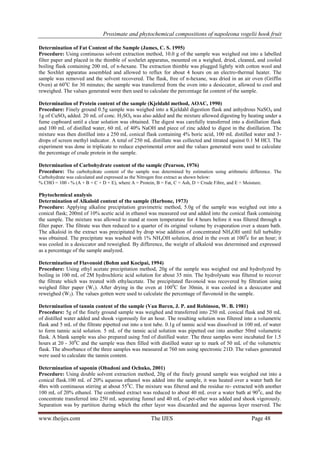 Proximate and phytochemical compositions of napoleona vogelii hook fruit
www.theijes.com The IJES Page 48
Determination of Fat Content of the Sample (James, C. S. 1995)
Procedure: Using continuous solvent extraction method, 10.0 g of the sample was weighed out into a labelled
filter paper and placed in the thimble of soxhelet apparatus, mounted on a weighed, dried, cleaned, and cooled
boiling flask containing 200 mL of n-hexane. The extraction thimble was plugged lightly with cotton wool and
the Soxhlet apparatus assembled and allowed to reflux for about 4 hours on an electro-thermal heater. The
sample was removed and the solvent recovered. The flask, free of n-hexane, was dried in an air oven (Griffin
Oven) at 60o
C for 30 minutes; the sample was transferred from the oven into a desiccator, allowed to cool and
reweighed. The values generated were then used to calculate the percentage fat content of the sample.
Determination of Protein content of the sample (Kjeldahl method, AOAC, 1990)
Procedure: Finely ground 0.5g sample was weighed into a Kjeldahl digestion flask and anhydrous NaSO4 and
1g of CuSO4 added. 20 mL of conc. H2SO4 was also added and the mixture allowed digesting by heating under a
fume cupboard until a clear solution was obtained. The digest was carefully transferred into a distillation flask
and 100 mL of distilled water, 60 mL of 40% NaOH and piece of zinc added to digest in the distillation. The
mixture was then distilled into a 250 mL conical flask containing 4% boric acid, 100 mL distilled water and 3-
drops of screen methyl indicator. A total of 250 mL distillate was collected and titrated against 0.1 M HCl. The
experiment was done in triplicate to reduce experimental error and the values generated were used to calculate
the percentage of crude protein in the sample.
Determination of Carbohydrate content of the sample (Pearson, 1976)
Procedure: The carbohydrate content of the sample was determined by estimation using arithmetic difference. The
Carbohydrate was calculated and expressed as the Nitrogen free extract as shown below:
% CHO = 100 - % (A + B + C + D + E), where A = Protein, B = Fat, C = Ash, D = Crude Fibre, and E = Moisture.
Phytochemical analysis
Determination of Alkaloid content of the sample (Harbone, 1973)
Procedure: Applying alkaline precipitation gravimetric method, 5.0g of the sample was weighed out into a
conical flask; 200ml of 10% acetic acid in ethanol was measured out and added into the conical flask containing
the sample. The mixture was allowed to stand at room temperature for 4 hours before it was filtered through a
filter paper. The filtrate was then reduced to a quarter of its original volume by evaporation over a steam bath.
The alkaloid in the extract was precipitated by drop wise addition of concentrated NH4OH until full turbidity
was obtained. The precipitate was washed with 1% NH4OH solution, dried in the oven at 1000
c for an hour; it
was cooled in a desiccator and reweighed. By difference, the weight of alkaloid was determined and expressed
as a percentage of the sample analyzed.
Determination of Flavonoid (Bohm and Kocipai, 1994)
Procedure: Using ethyl acetate precipitation method, 20g of the sample was weighed out and hydrolyzed by
boiling in 100 mL of 2M hydrochloric acid solution for about 35 min. The hydrolysate was filtered to recover
the filtrate which was treated with ethylacetate. The precipitated flavonoid was recovered by filtration using
weighed filter paper (W1). After drying in the oven at 1000
C for 30min, it was cooled in a desiccator and
reweighed (W2). The values gotten were used to calculate the percentage of flavonoid in the sample.
Determination of tannin content of the sample (Van Buren, J. P. and Robinson, W. B. 1981)
Procedure: 5g of the finely ground sample was weighed and transferred into 250 mL conical flask and 50 mL
of distilled water added and shook vigorously for an hour. The resulting solution was filtered into a volumetric
flask and 5 mL of the filtrate pipetted out into a test tube. 0.1g of tannic acid was dissolved in 100 mL of water
to form tannic acid solution. 5 mL of the tannic acid solution was pipetted out into another 50ml volumetric
flask. A blank sample was also prepared using 5ml of distilled water. The three samples were incubated for 1.5
hours at 20 - 300
C and the sample was then filled with distilled water up to mark of 50 mL of the volumetric
flask. The absorbance of the three samples was measured at 760 nm using spectronic 21D. The values generated
were used to calculate the tannin content.
Determination of saponin (Obadoni and Ochuko, 2001)
Procedure: Using double solvent extraction method, 20g of the finely ground sample was weighed out into a
conical flask.100 mL of 20% aqueous ethanol was added into the sample, it was heated over a water bath for
4hrs with continuous stirring at about 550
C. The mixture was filtered and the residue re- extracted with another
100 mL of 20% ethanol. The combined extract was reduced to about 40 mL over a water bath at 900
c, and the
concentrate transferred into 250 mL separating funnel and 40 mL of pet-ether was added and shook vigorously.
Separation was by partition during which the ether layer was discarded and the aqueous layer reserved. The
 