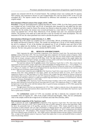 Proximate and phytochemical compositions of napoleona vogelii hook fruit
www.theijes.com The IJES Page 49
saponin was extracted with 60 mL of normal butanol. The combined extract were washed with 5% aqueous
NaCl solution, and evaporated to dryness in a pre-weighed beaker (W1) and was dried at 600
C in the oven and
reweighed (W2). The saponin content was determined by difference and calculated as a percentage of the
original sample.
Determination of Phenol content of the sample (AOAC, 1990)
Procedure: Using the spectrophotometric method described by AOAC (1990), 5g of the finely ground sample
was weighed out into a conical flask, and 50 mL of petroleum ether measured out and added into the same
conical flask, and left to stand for 3hours.The mixture was filtered to obtain the residue. 50 mL of diethyl ether
was added into the residue, the mixture were covered and heated in a water bath for 15 minutes.5 mL of the
extract was pipetted into a 50 mL flask, followed by 10 mL distilled water and 2 mL ammonium hydroxide
solution. The mixtures were made up to mark and left to react for 30 minis for colour development. This was
measured at 505 nm; the values generated were used to calculate the phenol content.
Determination of Hydrogen Cyanide (Onwuka, G. I., 2005)
Procedure: 20g of the sample was weighed out into a conical flask. 200 mL of distilled water was added into
the sample and allowed to stand for 2 hours. The cyanide was distilled into a 20 mL of 10% NaOH solution by
the aid of a condenser. 25 mL of the distillate was pipetted out, 25 mL of distilled water and 25ml of NH3
solution were added into the distillate. It was titrated against 0.1M AgNO3 and a persistent yellow colour
observed. The titer value gotten was used to calculate the HCN content.
III. RESULTS AND DISCUSSION
Table 1represents the result of proximate composition of the Napoleona Vogelii fruit. The result shows that the
moisture content of the fruit is 69%. This was extremely high when compared to the moisture content of legumes, which
ranges between 7.0 and 11.0% (Arkroyed and Doughty, 1984). However this value was closely related to those reported for
fresh fruits in Xylopia Acthiopica which was 68.49 (Dike, 2010). The high moisture content of this sample implies that
storage for a longer period will lead to spoilage, since higher moisture content could lead to food spoilage through increased
microbial action (Onyeike, E. N; Olungwe, T. and Uwakwe, A. A., 1995).
The result also indicates that the protein content of the Naploleona Vogelii fruit is 1.93%. This is lower than in
such protein rich food as beans, cowpea, pigeon peas, melon and pumpkin all ranging between 23.1 – 33.0 % (Olaofe, I. O.
1994). However, the result is within the same range as that reported for Solanum Aethtopicum, which was 1.6% (Akubugwu,
I. E.; Obasi, A. N.; Ginika, S. C. 2007). It can be deduced from the study that the low level of protein in this wild fruit could
be due to high level of moisture content (Onwuka, 2005).
The proximate composition gives crude fat of the Napoleona Vogelii fruit a mean value of 2.1% (Table 1). This is
relatively lower than values reported for soya beans, cashew nut and beniseed which are 23.5%, 36.7% and 42.3%
respectively (Aremu et al, 2006 and Njoku et al, 2010). However, this is higher than that reported for Solanum Aethopicum
and Solalanun Macrocarpon, which are 0.1% and 1.0% respectively (Shalom, et al, 2011). It can therefore be said that the
level of fat in this wild fruit is good as it is within the accepted range described by Committee on Food Protection, National
Academy of Sciences, Washington D. C. (CFP, 1996).
The crude fibre of the Napoleona Vogelii Hook fruit extract recorded a value of 16%, which is relatively higher
than the values reported for beniseed and African elemi pulp with 6.2% and 1.39% respectively (Ekoh, U. P. 2009). Hence,
the high level of crude fibre in this wild fruit indicates that it is good for human consumption, as CFP (1966) reported that
diet low in fibre was undesirable.
The ash content of the fruit was determined to be 3.5% (Table 1) which is relatively close to the reported values
of 3.7% and 4.2% for sesame and canarium album respectively (Qin, et al, 2009). The result implies that Napoleona vogelii
fruit is a good source of minerals.
The carbohydrate content of 7.47% was recorded, and that is relatively low compared with the
acceptable values for legumes 20 – 60% of dry weight (Arkroyed and Doughty, 1984). The low carbohydrate
value of the sample could be due to high levels of moisture and crude fibre (Onwuka, 2005).
Phytochemical composition of the Napoleona vogelii
Table 2 represents the result of phytochemical composition of the Napoleona Vogelii fruit. The result shows that the
Alkaloid content of the fruit is 0.8%. This is similar to the value of 0.850% reported for African elemi pulp (Ekoh, 2009),
but above the permissible limit of 20 mg/100g, equivalent to 0.04% (Liener, 1994). Caution should be taken in the
consumption of plant materials with very high concentration of Alkaloid because they could inhibit certain mammalian
enzymes activities such as those of cyclic adenosine monophosphate (AMP) (Kalu et al., 2011). Cooking lowers the alkaloid
content of foods by 40 – 50% (Hotpkins, 1995). European Food Safety Authority (EFSA, 2011) stated that since cooking
only lowers alkaloid content of foods by 40 – 50%, highly sensitive individuals should avoid this category of food entirely.
Thus , as high as 0.8% alkaloid content of Napoleona Vogelii fruit implies that it is toxic and should be boiled or cooked to
reduce the percentage alkaloid.
 