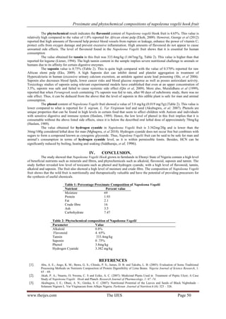 Proximate and phytochemical compositions of napoleona vogelii hook fruit
www.theijes.com The IJES Page 50
The phytochemical result indicates the flavonoid content of Napoleona vogelii Hook fruit is 4.65%. This value is
relatively high compared to the value of 1.0% reported for African elemi pulp (Ekoh, 2009). However, George et al (2012)
reported that high amounts of flavonoid help protect blood vessels from rupture or leakage, enhance the power of vitamin C;
protect cells from oxygen damage and prevent excessive inflammation. High amounts of flavonoid do not appear to cause
unwanted side effects. The level of flavonoid found in the Napoleona Vogelii fruit shows that it is essential for human
consumption
The value obtained for tannin in this fruit was 333.4mg/kg (1.667mg/5g, Table 2). This value is higher than that
reported for legume (Liener, 1994). The high tannin content in the sample implies severe nutritional challenge to animals or
humans due to its affinity for certain digestive enzymes.
The saponin value is 0.75% (Table 2). This is quite high compared with the value of 0.370% reported for raw
African elemi pulp (Eko, 2009). A high Saponin diet can inhibit dental and platelet aggregation in treatment of
Hypercalciuria in human (excessive urinary calcium excretion, an antidote against acute lead poisoning (Shi, et al 2004).
Saponin also decreases blood lipids, lower cancer risks and blood glucose response as well as posses antioxidant activity.
Toxicology studies of saponin using relevant experimental models have established that even at an upper concentration of
3.5%, saponin was safe and failed to cause systemic side effect (Qin et al, 2009). More also, Muralidhara et al (1999),
reported that when Ferungreek seeds containing 1% saponin was fed to rats, after 90 days of subchronic study, there was no
side effect. Thus, it can be deduced from the above that the level of saponin in this edible plant is safe for man and animal
consumption.
The phenol content of Napoleona Vogelii fruit showed a value of 3.8 mg/kg (0.019 mg/5g) (Table 2). This value is
lower compared to what is reported for S. nigrum, L. Var Virginium leaf and seed (Akubugwu, et al; 2007). Phenols are
unique properties that can be found in high levels in certain food that seem to affect children with Autism and individuals
with sensitive digestive and immune system (Haslam, 1989). Hence, the low level of phenol in this fruit implies that it is
consumable without the above listed side effects, since it is below the described oral lethal dose of approximately 70mg/kg
(Haslam, 1989).
The value obtained for hydrogen cyanide in Napoleona Vogelii fruit is 3.342mg/20g and is lower than the
36mg/100g considered lethal dose for man (Mgbagwu, et al 2010). Hydrogen cyanide does not occur free but combines with
sugars to form a compound known as cynogenic glycoside. Thus, Napolena Vogelii fruit can be said to be safe for man and
animal’s consumption in terms of hydrogen cyanide level, as it is within permissible limits. Besides, HCN can be
significantly reduced by boiling, heating and soaking (Siddhuraju, et al, 1996).
IV. CONCLUSION.
The study showed that Napoleona Vogelii Hook grown in farmlands in Ebonyi State of Nigeria contain a high level
of beneficial nutrients such as minerals and fibres, and phytochemicals such as alkaloid, flavonoid, saponin and tannin. The
study further revealed low level of toxicants such as phenol and hydrogen cyanide, with a high level of flavonoid, tannin,
alkaloid and saponin. The fruit also showed a high level of moisture and crude fibre. The composition of Napoleona Vogelii
fruit shows that the wild fruit is nutritionally and therapeutically valuable and have the potential of providing precursors for
the synthesis of useful chemicals.
Table 1: Percentage Proximate Composition of Napoleona Vogelii
Nutrient Percent value
Moisture 69
Protein 1.93
Fat 2.1
Crude fibre 16
Ash 3.5
Carbohydrate 7.47
Table 2: Phytochemical composition of Napoleona Vogelii
Parameter Value
Alkaloid 0.8%
Flavonoid 4. 65%
Tannin 333.4mg/kg
Saponin 0 .75%
Phenol 3.8mg/kg
Hydrogen Cyanide 3.382 mg/kg
REFERENCES
[1]. Abu, A. E.; Ango, K. M.; Bawa, G. S.; Chindo, P. S.; James, D. B. and Takubu, L. B. (2005): Evaluation of Some Traditional
Processing Methods on Nutrients Composition of Protein Digestibility of Lima Beans. Nigeria Journal of Science Research, 1:
65 – 69.
[2]. Akah, P. A.; Nnaeto, O; Nwonu, C. S and Ezike, A. C. (2007): Medicinal Plants Used in Treatment of Peptic Ulcer; A Case
Study of Napoleona Vogelii Hook and Planch. Research Journal of Pharmacology, 1: 67 -74.
[3]. Akubugwu, I. E.; Obasi, A. N.; Ginika, S. C. (2007): Nutritional Potential of the Leaves and Seeds of Black Nightshade –
Solanum Nigrum L. Var Virginacum from Afikpo Nigeria. Parkistan Journal of Nutrition.6 (4): 323 – 326.
 