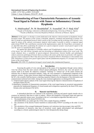 International Journal of Engineering Inventions
e-ISSN: 2278-7461, p-ISSN: 2319-6491
Volume 3, Issue 6 (January 2014) PP: 36-40

Telemonitoring of Four Characteristic Parameters of Acoustic
Vocal Signal in Patients with Tumor or Inflammatory Chronic
Dysphonia
S. Abdelouahed1, Pr. M. Benabdallah2, S. Aounallah3, Pr. F. Hadj Allal4
1,2

Faculty of Technology, Laboratory of Biomedical Engineering, University of Tlemcen, Algeria
3,4
Faculty of Medicine, University Hospital of Tlemcen, University of Tlemcen, Algeria

Abstract: In this paper we develop a system dedicated to the objective characterization of dysphonia chronic
laryngeal origin. The purpose of this system is threefold: diagnosis, treatment and monitoring of patient. For
that we design an experimental protocol which consists of the recording and the archiving of the acoustic voice
signal by means of the software environment Audacity which makes it possible to deliver a temporal signal
under format WAVE. Our contribution consisted of the implementation, under the Visual Basic environment, of
an algorithm that allows performing the analysis of a spectro-temporal acoustic voiced speech signal in this
case the vowel "a" sustained for three seconds.
We applied this algorithm on 10 healthy subjects and 10 pathological subjects of whose 7 with cancer
of the larynx, one with chronic laryngitis and one presenting an inflammatory polyp of the vocal cords. The
results obtained show a variability of spectro-temporal characteristics between healthy and pathological
subjects and prone pathological between them according to the nature of the lesion in particular with regard to
spectral content evaluated by Short-Time discrete Fourier Transform STD.FT, Disturbances in the medium term
STD, Disturbance of short-term speech signal (jitter) and the fundamental frequency Fs averaged over several
frames of the voiced signal.
Keywords: STD, STD- FT, dysphonia laryngeal, voiced sound; jitter, fundamental frequency.

I.

Introduction

Assessing the quality of voice and perception of the causes of its degradation through various indices
voice has always been the main concern clinical speech pathologists. However, the voice and speech is in
essence made to be heard, the subjective evaluation "listening" to "clinical ear" of the expert remains the
reference face of objective assessment methods. Today, the voice treatment is a fundamental component of the
engineers sciences .it takes place between digital and language treatment i.e. (symbolical data treatment), since
the 60‟s, this scientific field has known a dazzling expansion linked to the development of the information and
communication technical tools [1][4]. Among the voice treatment applications we distinguish [5] [6]:
1) Temporal spatio-spectro analysis of the vocal signal observing the objective characterization of dysphonia of
laryngeal origins [9] [10].
2) Quantitative estimation of characteristics parameters of the vocal signal during its acoustical representation
especially the fundamental frequency of voiced sounds and its dispersion expressed by the factor STD, tones,
formant, jitter and shimmer [7][11][12].

II.

Materiel And Methodes

A telemedical plat-form was realized to the acquisition ,archiving and speech signals transfer also to
construct an interactive data base in order to explore , observe the dysphonia of laryngeal origin and supervise
the treatment especially tumors cases. According to this we‟ve developed an algorithm that takes care of:
1. The transformation of the format WAVES to the
HEXADECIMAL one coded upon the 16 bits with a sample frequency of 8KHZ.
2. The calculation of the discrete Fourier transform in reduced delay STD.FT according to the order 12 [13]
[8].
3. The calculation of the averaged fundamental frequency on 6 selections (moving average), jitter and STD.
4. The adjustment of interactive data base of acoustical vocals signals physiological and pathological
according to a clinical, epidemiological study for a best therapeutically taking charge.

www.ijeijournal.com

Page | 36

 