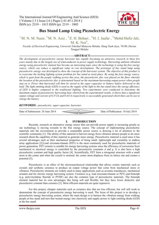 The International Journal Of Engineering And Science (IJES)
|| Volume || 3 || Issue || 6 || Pages || 41-45 || 2014 ||
ISSN (e): 2319 – 1813 ISSN (p): 2319 – 1805
www.theijes.com The IJES Page 41
Bus Stand Lamp Using Piezoelectric Energy
1,
M. N. M. Nasir, 2,
M. N. Aziz , 3,
Z. H. Bohari , 4,
H. I. Jaafar , 5,
Mohd Hafiz Jali,
M. K. Nor6
,
Faculty of Electrical Engineering, Universiti Teknikal Malaysia Melaka, Hang Tuah Jaya, 76100, Durian
Tunggal Melaka
--------------------------------------------------------ABSTRACT--------------------------------------------------
The development of piezoelectric energy harvester has rapidly becoming an attractive research in these few
years mainly due to the largely use of semiconductor in power supply technology. Harvesting ambient vibration
energy using piezoelectric element has become an interesting topic since the technology is using the free energy
source, which can reduce a significant value in cost development. The prototype of bus stand lamp using
piezoelectric energy was developed to show the concept of the harvester system. The objective of this product is
to overcome the lacking lighting system problem for bus stand at rural place. By using the free energy source,
which is gain from the people walking across this area, the piezoelectric disc was placed on the floor whereby
the location of the piezoelectric disc is determined based on the maximum harvesting output power when people
step on it. Power that harvested will then be stored in the super capacitor or battery before delivered to the
load. The light emitting diode (LED) is used as the supply of the light to the bus stand since the energy efficiency
of LED is higher compared to the traditional lighting. Two experiments were conducted to determine the
maximum output of piezoelectric harvesting base which from the experimental results, it shows that a significant
output voltage and current of 0.372A and 0.421A respectively is successfully generated which then can be use to
charge the battery.
KEYWORDS: piezoelectric, super capacitor, harvester.
---------------------------------------------------------------------------------------------------------------------------------------
Date of Submission: 26 June 2014 Date of Publication: 10 July 2014
---------------------------------------------------------------------------------------------------------------------------------------
I. INTRODUCTION
Recently, research on alternative energy source that can provide power supply is increasing greatly as
our technology is moving towards to the free energy source. The concept of implementing piezoelectric
materials into the environment to provide a sustainable power source is drawing a lot of attention to the
scientific community [1]. The ability of this material to harvest energy from vibration attracts people to do more
research about the capability of this material to generate more energy. Piezoelectric material is used since it has
several advantages such as their mechanical properties of being small, lightweight and versatility in endless
array applications [2].Lead zirconate-titanate (PZT) is the most commonly used for piezoelectric materials of
power generation. PZT ceramic is suitable for energy harvesting systems since the efficiency of conversion from
mechanical to electrical energy is controlled by the piezoelectric constants d and g. It is also have a high
piezoelectric constant and high quality factor [4]. Scientifically, PZT form a tetragonal structure with a small
atom in the center and when the crystal is strained, the center atom displaces from its lattice site and creates a
potential [5].
Piezoelectric is an effect of the electromechanical relationship that allows certain materials such as
crystals and synthetic ceramics to produce an output voltage power that come from mechanical stress or
vibration. Piezoelectric elements are widely used in many applications such as acoustic transducers, mechanical
actuator and for electric energy harvesting system. Ceramics (e.g. lead zirconate-titanate or PZT) and bimorph
(e.g. polyvinylidene fluoride or PVDF) are also the common type of piezoelectric materials. The bimorph
element material has its own advantages like being soft and flexible, but they have lower dielectric and
piezoelectric constant than ceramics [3]. Most efficient materials are quite expensive.
For this project, cheaper materials such as ceramics disc that are less efficient, but will still work to
demonstrate the concept of piezoelectric energy harvesting is used. The focus of this project is to develop a
piezoelectric energy harvesting system, where the main design is to harness the vibration energy from walking
people at bus stand and turn that wasted energy into electricity and supply power to light emitting diode (LED)
at the bus stand.
 