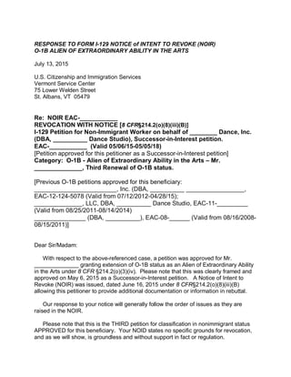 RESPONSE TO FORM I-129 NOTICE of INTENT TO REVOKE (NOIR)
O-1B ALIEN OF EXTRAORDINARY ABILITY IN THE ARTS
July 13, 2015
U.S. Citizenship and Immigration Services
Vermont Service Center
75 Lower Welden Street
St. Albans, VT 05479
Re: NOIR EAC-___________
REVOCATION WITH NOTICE [8 CFR§214.2(o)(8)(iii)(B)]
I-129 Petition for Non-Immigrant Worker on behalf of ________ Dance, Inc.
(DBA, __________ Dance Studio), Successor-in-Interest petition.
EAC-___________ (Valid 05/06/15-05/05/18)
[Petition approved for this petitioner as a Successor-in-Interest petition]
Category: O-1B - Alien of Extraordinary Ability in the Arts – Mr.
______________, Third Renewal of O-1B status.
[Previous O-1B petitions approved for this beneficiary:
________________________, Inc. (DBA, __________ _________________,
EAC-12-124-5078 (Valid from 07/12/2012-04/28/15);
______________, LLC, DBA, __________ Dance Studio, EAC-11-_________
(Valid from 08/25/2011-08/14/2014)
_______________ (DBA, __________), EAC-08-______ (Valid from 08/16/2008-
08/15/2011)]
Dear Sir/Madam:
With respect to the above-referenced case, a petition was approved for Mr.
______________ granting extension of O-1B status as an Alien of Extraordinary Ability
in the Arts under 8 CFR §214.2(o)(3)(iv). Please note that this was clearly framed and
approved on May 6, 2015 as a Successor-in-Interest petition. A Notice of Intent to
Revoke (NOIR) was issued, dated June 16, 2015 under 8 CFR§214.2(o)(8)(iii)(B)
allowing this petitioner to provide additional documentation or information in rebuttal.
Our response to your notice will generally follow the order of issues as they are
raised in the NOIR.
Please note that this is the THIRD petition for classification in nonimmigrant status
APPROVED for this beneficiary. Your NOID states no specific grounds for revocation,
and as we will show, is groundless and without support in fact or regulation.
 